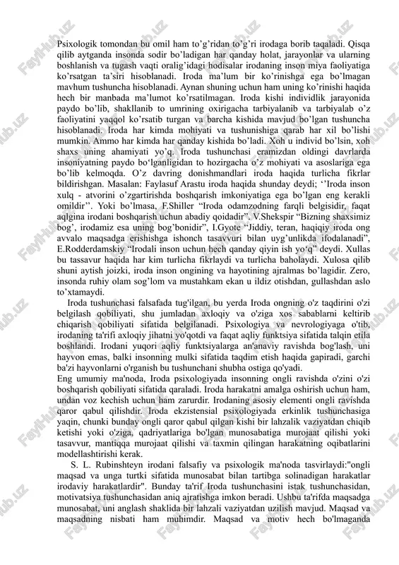 ncha hisoblanadi. iroda har kimda mohiyati va tushunishiga qarab har xil bo’lishi mumkin. ammo har kimda har qanday kishida bo’ladi. xoh u individ bo’lsin, xoh shaxs uning ahamiyati yo’q. iroda tushunchasi eramizdan oldingi davrlarda insoniyatning paydo boʻlganligidan to hozirgacha o’z mohiyati va asoslariga ega bo’lib kelmoqda. o’z davring donishmandlari iroda haqida turlicha fikrlar bildirishgan. masalan: faylasuf arastu iroda haqida shunday deydi; ‘’iroda inson xulq - atvorini o’zgartirishda boshqarish imkoniyatiga ega bo’lgan eng kerakli omildir’’. yoki bo’lmasa, f.shiller “iroda odamzodning farqli belgisidir, faqat aqlgina irodani boshqarish uchun abadiy qoidadir”. v.shekspir “bizning shaxsimiz bog’, irodamiz esa uning bog’bonidir”, i.gyote “jiddiy, teran, haqiqiy iroda ong avvalo maqsadga erishishga ishonch tasavvuri bilan uyg’unlikda ifodalanadi”, e.rodderdamskiy “irodali inson uchun hech qanday qiyin ish yoʻq” deydi. xullas bu tassavur haqida har kim turlicha fikrlaydi va turlicha baholaydi. xulosa qilib shuni aytish joizki, iroda inson ongining va hayotining ajralmas bo’lagidir. zero, insonda ruhiy olam sog’lom va mustahkam …