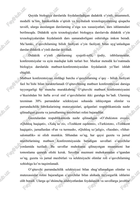 ani oshirishga imkon beradi. ma’lumki, o’quvchilarning bilish faoliyati o’yin faoliyati bilan uyg’unlashgan darslar didaktik o’yinli darslar deyiladi. didaktik o’yinli darslarning syujetli-rolli, ijodiy, ishbilarmonlar, konferentsiyalar va uyin mashqlar kabi turlari bor. mazkur metodik ko’rsatmada biologiya darslarida matbuot-konferentsiyasidan foydalanish yo’llari ishlab chiqildi. matbuot konferentsiyasi sinfdagi barcha o’quvchilarning o’quy - bilish faoliyati faol bo’lishi bilan xarakterlanadi o’qituvchining matbuot konferentsiyasi darsiga tayyorgarligi bir muncha murakkabroq. o’qituvchi matbuot konferentsiyasini o’tkazishdan bir hafta avval sinf o’quvchilarini ikki guruhga bo’ladi. ularning taxminan 30% parrandalar selektsiyasi sohasida ishlayotgan olimlar va parrandachilik fabrikalarining mutaxassislari, qolganlari respublikamizda nashr qilinadigan gazeta va jurnallarning muxbirlari rolini bajaradilar. gazetalardan respublikamizda nashr qilinadigan «o’zbekiston ovozi», «qishloq haqiqati», «xalq so’zi», «toshkent oqshomi», «turkiston», «toshkent haqiqati», jurnallardan «fan va turmush», «qishloq xo’jaligi», «saodat», «sihat-salomatlik» ni olish mumkin. shundan so’ng, har qaysi gazeta va jurnal muxbirlarining matbuot konferentsiyasida beradigan savollari o’quvchilar yordamida tuziladi. bu savollar muhokama qilinayotgan muammoni har tomonlama qamrab olishi kerak. savollar mazmuni muhokamadan o’tgandan …