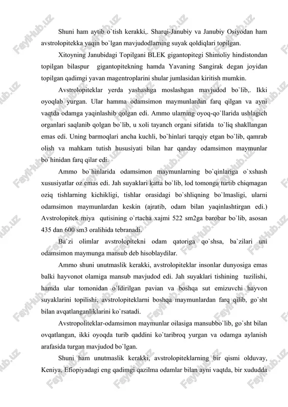 lari tishining tuzilishi, hamda ular tomonidan o`ldirilgan pavian va boshqa sut emizuvchi hayvon suyaklarini topilishi, avstrolopiteklarni boshqa maymunlardan farq qilib, go`sht bilan avqatlanganliklarini ko`rsatadi. avstropoliteklar-odamsimon maymunlar oilasiga mansubbo`lib, go`sht bilan ovqatlangan, ikki oyoqda turib qaddini ko`taribroq yurgan va odamga aylanish arafasida turgan mavjudod bo`lgan. shuni ham unutmaslik kerakki, avstrolopiteklarning bir qismi olduvay, keniya, efiopiyadagi eng qadimgi qazilma odamlar bilan ayni vaqtda, bir xududda yashaganlar. shuni ta`kidlash kerakki, avstrolopitekning bir gurug`i mehnat jarayonida rivojlana borib,. odamga aylangan, boshqa gurug`lari esa maymunligicha qolavyergan. eng qadimgi qazilma odamlari. bundan 30-40 yillar muqaddam indoneziyaning yava orolidan topilgan pitekantropni eng qadimgi maymunsimon odam deb xisoblanar edi. pitekontrop bundan 800 ming yil muqaddam yashab, kishilik jamiyati tarixi 1 millionga yaqin yilni qamrab olar edi. ammo keyingi 30-40 yil ichida odamning, kishilik jamiyatining kelib chiqishi haqidagi ilgarigi fikrlar mutlaqo o`zgarib ketdi. shu narsa ravshan bo`ldiki, har xil toshlardan oddiy, ho`pol mehnat qurollari yasay olgan hamda yirik hayvonlarni …