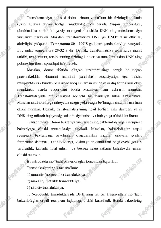 qori, odatda 10—15 minutdan so’ng unda o’zgarish ro’y beradi va 2 soatdan so’ng to’xtaydi. transformatsiya hodisasi doim uchramay ma’lum bir fiziologik holatda (ya’ni hujayra tayyor bo’lgan muddatda) ro’y beradi. yuqori temperatura, ultrabinafsha nurlar, kimyoviy mutagenlar ta’sirida dnk ning transformatsiya xususiyati pasayadi. masalan, transformatsiey dnk ga hnoz ta’sir ettirilsa, aktivligini yo’qotadi. temperatura 80—100°s ga kutarilganda aktivligi pasayadi. eng qulay temperatura 29-32°s dir. demak, transformatsiya aktivligiga muhit tarkibi, temperatura, retsipientning fiziologik holati va transformatsion dnk ning polimerligi (kush spiralligi) ta’sir etadi. masalan, donor sifatida olingan streptomitsinga sezgir bo’lmagan pnevmakokklar shtammi mannitni parchalash xususiyatiga ega bulsin, retsipientda esa bunday xususiyat yo’q bulardan shunday oraliq formalarni olish mumkinki, ularda yuqoridagi ikkala xususiyat ham uchrashi mumkin. transformatsiyada bir xususiyat ikkinchi bir xususiyat bilan almashinadi. masalan antibiotiklarga nihoyatda sezgir yoki sezgir bo’lmagan shtammlarni ham olishi mumkin. demak, transformatsiyaning hosil bo’lishi ikki davrdan, ya’ni dnk ning mikrob hujayrasiga adsorbtsiyalanishi va hujayraga o’tishidan iborat. transduktsiya. donor bakteriya xueusiyatining …