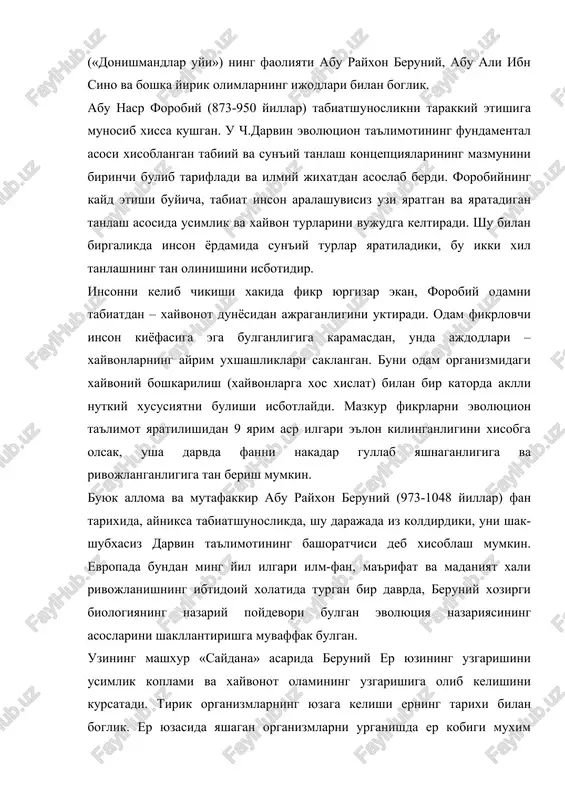 xrolarida olib borgan paleontologik kazilmalarni urganish asosida, kumliklar kazib kurilganda chigonoklar chikadi, mazkur kumliklar bir vaktlar dengiz tubi bulgan degan xulosaga keladi. «utmish avlodlardan kolgan yodgorliklar» xamda «xindiston» asarlarida beruniy xayvon va usimlik organizmlarining tarkibini ularni muxit bilan uzviy boglikligining maxsuli deb xisoblaydi. uning fikricha, xozirgi xayvonlarning shakllari kadimgilardan tubdan fark kiladi, chunki ularning urtasida uzok tarixiy davr yotadi. bundan olamning oddiydan murakkabga karab takomillashib borishi, urganik dunyoning evolyutsion tarakkiyoti xakida xulosa chikadi. beruniy odamning kelib chikishi, irsiyat konunlari masalalarida kator izlanishlar olib bordi. odamlarning rangi, tashki kiyofasi, tabiati va axlokining xar-xil bulishining sabablarini tuprok, suv, xavo va odamlar yashaydigan joylarga bogladi. tillarning turlicha bulishiga sabab olimning aytishiga karaganda – bu odamlarning guruxlarga ajralishi, bir-biridan uzoklashishi xamda ularning xar birida turli xoxishlarni ifodalash uchun zarur bulgan suzlarga extiyoj tugilishidadir. forobiyning tabiiy va sun'iy tanlash tugrisidagi goyasini rivojlantirib, beruniy ta'kidlaydiki, er yuzini bir xil daraxt yoki bir xil xayvon butunlay koplab …