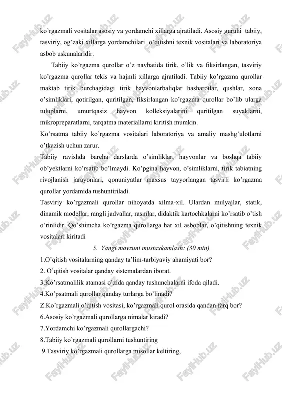 a ajratiladi. tabiiy ko’rgazma qurollar maktab tirik burchagidagi tirik hayvonlarbaliqlar hasharotlar, qushlar, xona o’simliklari, qotirilgan, quritilgan, fiksirlangan ko’rgazma qurollar bo’lib ularga tuluplarni, umurtqasiz hayvon kolleksiyalarini quritilgan suyaklarni, mikropreparatlarni, tarqatma materiallarni kiritish mumkin. ko’rsatma tabiiy ko’rgazma vositalari laboratoriya va amaliy mashg’ulotlarni o’tkazish uchun zarur. tabiiy ravishda barcha darslarda o’simliklar, hayvonlar va boshqa tabiiy ob’yektlarni ko’rsatib bo’lmaydi. ko’pgina hayvon, o’simliklarni, tirik tabiatning rivojlanish jarayonlari, qonuniyatlar maxsus tayyorlangan tasvirli ko’rgazma qurollar yordamida tushuntiriladi. tasviriy ko’rgazmali qurollar nihoyatda xilma-xil. ulardan mulyajlar, statik, dinamik modellar, rangli jadvallar, rasmlar, didaktik kartochkalarni ko’rsatib o’tish o’rinlidir. qo’shimcha ko’rgazma qurollarga har xil asboblar, o’qitishning texnik vositalari kiritadi 5. yangi mavzuni mustaxkamlash: (30 min) 1.o’qitish vositalarning qanday ta’lim-tarbiyaviy ahamiyati bor? 2. o’qitish vositalar qanday sistemalardan iborat. 3.ko’rsatmalilik atamasi o’zida qanday tushunchalarni ifoda qiladi. 4.ko’psatmali qurollar qanday turlarga bo’linadi? z.ko’rgazmali o’qitish vositasi, ko’rgazmali qurol orasida qandan farq bor? 6.asosiy ko’rgazmali qurollarga nimalar kiradi? 7.yordamchi ko’rgazmali qurollargachi? 8.tabiiy ko’rgazmali qurollarni tushuntiring 9.tasviriy …