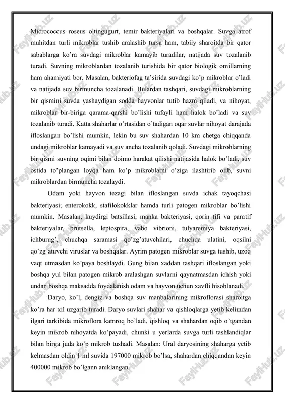 bact. aquatilis sarsinalar, micrococcus caudicans, micrococcus roseus oltingugurt, temir bakteriyalari va boshqalar. suvga atrof muhitdan turli mikroblar tu​shib aralashib tursa ham, tabiiy sharoitda bir qator sabablarga ko’ra suvdagi mikroblar kamayib turadilar, natijada suv tozalanib turadi. suvning mikroblardan tozalanib turishida bir qator biologik omillarning ham ahamiyati bor. masalan, bakteriofag ta’sirida suvdagi ko’p mikroblar o’ladi va natijada suv birmuncha tozalanadi. bulardan tashqari, suvdagi mikroblarning bir qismini suvda yashaydigan sodda hayvonlar tutib hazm qiladi, va nihoyat, mikroblar bir-biriga qarama-qarshi bo’lishi tufayli ham halok bo’ladi va suv tozalanib turadi. katta shaharlar o’rtasidan o’tadigan oqar suvlar nihoyat darajada ifloslangan bo’lishi mumkin, lekin bu suv shahardan 10 km chetga chiqqanda undagi mikroblar kamayadi va suv ancha tozalanib qoladi. suvdagi mikroblarning bir qismi suvning oqimi bilan doimo harakat qilishi natijasida halok bo’ladi, suv ostida to’plangan loyqa ham ko’p mikroblarni o’ziga ilashtirib olib, suvni mikroblardan birmuncha tozalaydi. odam yoki hayvon tezagi bilan ifloslangan suvda ichak tayoqchasi bakteriyasi; enterokokk, …
