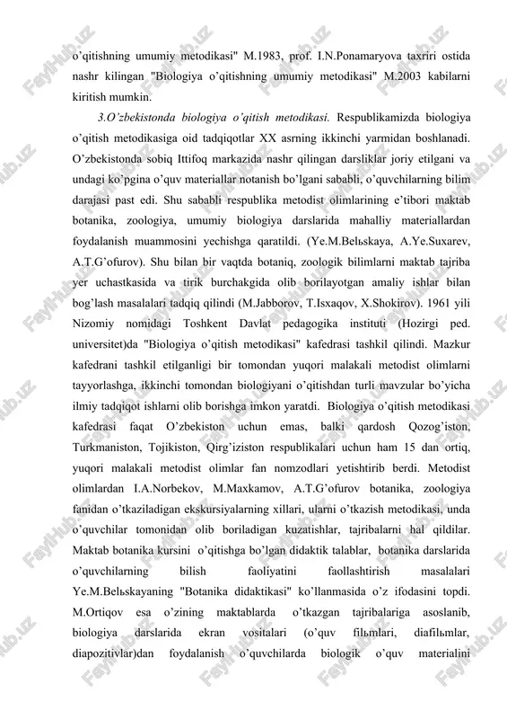 ayalarning "biologiya o’qitishning umumiy metodikasi" m.1983, prof. i.n.ponamaryova taxriri ostida nashr kilingan "biologiya o’qitishning umumiy metodikasi" m.2003 kabilarni kiritish mumkin. 3.o’zbekistonda biologiya o’qitish metodikasi. respublikamizda biologiya o’qitish metodikasiga oid tadqiqotlar xx asrning ikkinchi yarmidan boshlanadi. o’zbekistonda sobiq ittifoq markazida nashr qilingan darsliklar joriy etilgani va undagi ko’pgina o’quv materiallar notanish bo’lgani sababli, o’quvchilarning bilim darajasi past edi. shu sababli respublika metodist olimlarining e’tibori maktab botanika, zoologiya, umumiy biologiya darslarida mahalliy materiallardan foydalanish muammosini yechishga qaratildi. (ye.m.belskaya, a.ye.suxarev, a.t.g’ofurov). shu bilan bir vaqtda botaniq, zoologik bilimlarni maktab tajriba yer uchastkasida va tirik burchakgida olib borilayotgan amaliy ishlar bilan bog’lash masalalari tadqiq qilindi (m.jabborov, t.isxaqov, x.shokirov). 1961 yili nizomiy nomidagi toshkent davlat pedagogika instituti (hozirgi ped. universitet)da "biologiya o’qitish metodikasi" kafedrasi tashkil qilindi. mazkur kafedrani tashkil etilganligi bir tomondan yuqori malakali metodist olimlarni tayyorlashga, ikkinchi tomondan biologiyani o’qitishdan turli mavzular bo’yicha ilmiy tadqiqot ishlarni olib borishga imkon yaratdi. biologiya o’qitish metodikasi kafedrasi …