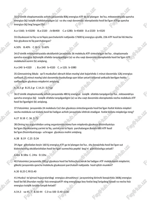 tda hosil bo’lgan atf molekulasi sonini (b) aniqlang. a.a-240 b-4320 ; b.a-240 b-4320 c. a-120; b-1080 35.gimnastning ikkala qo’li muskullari obruch bilan mashg’ulot bajarishda 1 minut davomida 12kj energiya sarflaydi.25 minut mashg’ulot davomida muskullarga qon bilan yetarli kislorod yetkazib berilgan holda sarflaydigan glyukoza miqdorini aniqlang. a.35,5 gr b.25,3 gr c.14,21 d.71gr 36.o’simlik sitoplazmasida achish jarayonida 480 kj energiya issiqlik sifatida tarqalgan bo’lsa , mitoxondriya qancha energiya (kj) issiqlik sifatida tarqalganligini (a) va shu vaqt davomida xloroplastda necha molekula atf hosil bo’lganligini (b) aniqlang. 37.fotosintez jarayonida 24 molekula co2 dan glyukoza sintezlanganda hosil bo’lgan fosfat kislota miqdori necha molekula sut kislota hosil bo’ladigan achish jarayonida ishtirok etadigan fosfat kislota miqdoriga teng? a.27 b.18 c. 36 d.72 38.otning tez yugurishidan uning organizmida noma’lum miqdorda glyukoza dissimilyatsiya bo’lgan.glyukozaning yarimi to’liq, yarimi esa to’liqsiz parchalangan.bunda 680 atf hosil bo’lgan.dissimilyatsiyaga uchragan glyukoza molini aniqlang. a.38 b.19 c.25 d.34 39.agar glikolizdan keyin 160 kj energiya atf …