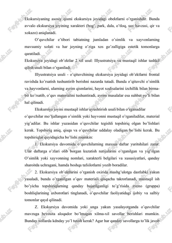 ilar o’quvchilar mo’ljallangan o’simlik yoki hayvonni mustaqil o’rganiladilar, material yig’adilar. bu ishlar yuzasidan o’quvchilar tegishli topshiriq olgan bo’lishlari kerak. topshiriq aniq, qisqa va o’quvchilar uddalay oladigan bo’lishi kerak. bu topshiriqlar quyidagicha bo’lishi mumkin: 1. ekskursiya davomida o’quvchilarning maxsus daftar yuritshilari zarur. ular daftarga o’zlari olib borgan kuzatish natijalarini o’rganilgan va yig’ilgan o’simlik yoki xayvonning nomlari, xarakterli belgilari va xususiyatlari, qanday sharoitda uchragani, hamda boshqa tafsilotlarni yozib boradilar. 2. ekskursiya ob’ektlarini o’rganish oxirida mashg’ulotga dastlabki yakun yasaladi, bunda o’rganilgan o’quv materiali qisqacha takrorlanadi, mustaqil ish bo’yicha topshiriqlarning qanday bajarilganligi to’g’risida zveno (gruppa) boshliqlarining axborotlari tinglanadi, o’quvchilar faoliyatidagi ijobiy va salbiy tomonlar qayd qilinadi. z. ekskursiya davomida yoki unga yakun yasalayotganda o’quvchilar mavzuga bevosita aloqador bo’lmagan xilma-xil savollar berishlari mumkin. bunday xollarda kdnday yo’l tutish kerak? agar har qanday savollarga to’lik javob beriladigan bo’lsa, asosiy mavzudan chekinishga to’g’ri keladi. javob qisqa va aniq bo’lsin. 4. ekskursiyadan qaytish unga borish tartibida bo’ladi; ekskursiyaning …