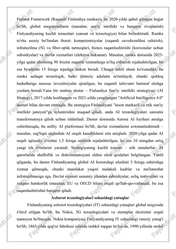riga maxsus investitsiyalar ajratilgan, bu raqamli tafovutni bartaraf etishga yordam beradi.yana bir muhim dastur – finlandiya sun'iy intellekt strategiyasi (ai strategy), 2017-yilda boshlangan va 2021-yilda yangilangan "artificial intelligence 4.0" dasturi bilan davom etmoqda. bu strategiya finlandiyani "inson markazli va etik sun'iy intellekt jamiyati"ga aylantirishni maqsad qiladi, unda ai texnologiyalari sanoatni transformatsiya qilish uchun ishlatiladi. dastur doirasida aurora ai loyihasi amalga oshirilmoqda, bu milliy ai platformasi bo'lib, davlat xizmatlarini avtomatlashtiradi – masalan, sog'liqni saqlashda ai orqali kasalliklarni erta aniqlash. 2030-yilga qadar ai orqali iqtisodiy o'sishni 1,5 foizga oshirish rejalashtirilgan, bu esa 10 mingdan ortiq yangi ish o'rinlarini yaratadi. strategiyaning kuchli tomoni – etik standartlar: ai qarorlarida shaffoflik va diskriminatsiyani oldini olish qoidalari belgilangan. tahlil qilganda, bu dastur finlandiyaning global ai bozoridagi ulushini 5 foizga oshirishga xizmat qilmoqda, chunki mamlakat yuqori malakali kadrlar va ma'lumotlar infratuzilmasiga ega. davlat siyosati umumiy jihatdan subsidiyalar, soliq imtiyozlari va xalqaro hamkorlik (masalan, eu va oecd bilan) …