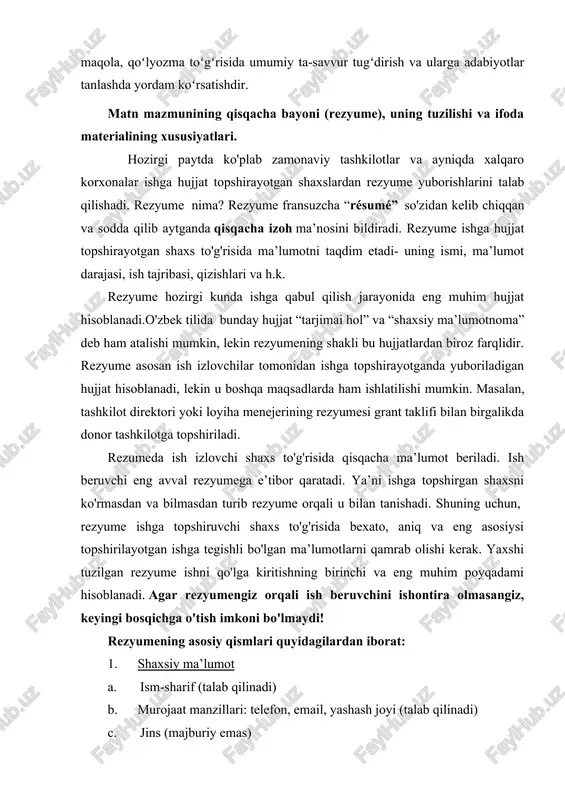 imkoni bo'lmaydi! rezyumening asosiy qismlari quyidagilardan iborat: 1. shaxsiy ma’lumot a. ism-sharif (talab qilinadi) b. murojaat manzillari: telefon, email, yashash joyi (talab qilinadi) c. jins (majburiy emas) d. millat (majburiy emas) e. tug'ilgan sana (majburiy emas) 2. qisqacha mazmun va/yoki professional maqsad (ixtiyoriy) a. bir yoki ikki gap bilan qisqacha eng muhim jihatlarini sanab o'tish. misol: 6 yillik tajribaga ega loyiha tuzish va boshqarish mutaxassisi. ingliz va rus tillarini mukammal biladi. 2008-yilda biznesni boshqarish yo'nalishi bo'yicha magistraturani oliy darajada tamomlagan va ilmiy darajaga ega. 3. ma’lumot a. ilmiy daraja/diplom, mutaxassislik, o'qigan yili (yoki daraja berilgan yil), o'quv yurtining nomi, manzili (shart) b. topshirilayotgan ishga taaluqli fanlar nomi va soati (shart emas) c. agar a’lo darajada bitirgan bo'lsa, shuni ham bildirib o'tish kerak misol: 2006-2008 magistratura, biznesni boshqarish. o'zbekiston milliy universiteti. toshkent shahri, talabalar shaharchasi, universitet-4 ko'chasi. www.nuu.uz. taaluqli fanlar: loyiha tuzish va boshqarish (22 soat); markoiqtisodiyot (25 soat) 4. tajriba …