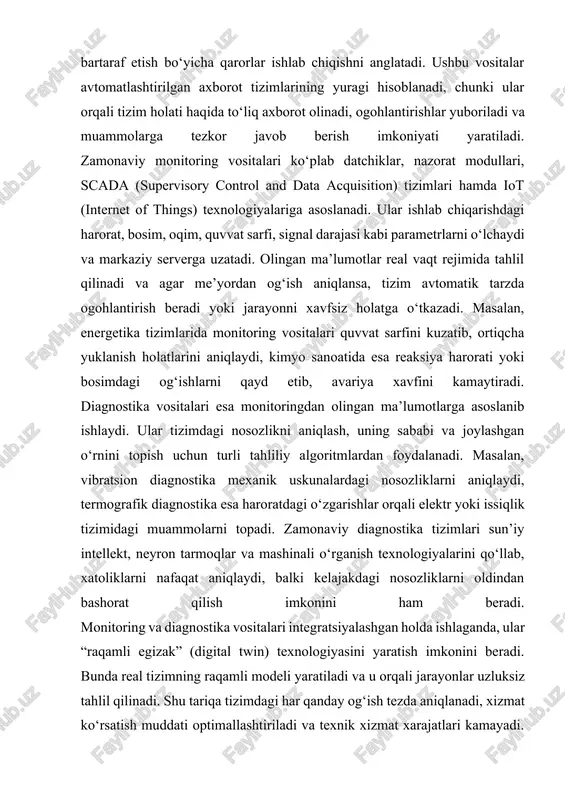liklarni aniqlaydi, termografik diagnostika esa haroratdagi o‘zgarishlar orqali elektr yoki issiqlik tizimidagi muammolarni topadi. zamonaviy diagnostika tizimlari sun’iy intellekt, neyron tarmoqlar va mashinali o‘rganish texnologiyalarini qo‘llab, xatoliklarni nafaqat aniqlaydi, balki kelajakdagi nosozliklarni oldindan bashorat qilish imkonini ham beradi. monitoring va diagnostika vositalari integratsiyalashgan holda ishlaganda, ular “raqamli egizak” (digital twin) texnologiyasini yaratish imkonini beradi. bunda real tizimning raqamli modeli yaratiladi va u orqali jarayonlar uzluksiz tahlil qilinadi. shu tariqa tizimdagi har qanday og‘ish tezda aniqlanadi, xizmat ko‘rsatish muddati optimallashtiriladi va texnik xizmat xarajatlari kamayadi. umuman olganda, avtomatlashtirilgan tizimlarda monitoring va diagnostika vositalari samaradorlikni oshiruvchi, xavfsizlikni ta’minlovchi hamda inson omilini kamaytiruvchi eng muhim texnologik yechimlardan biridir. xulosa. xulosa qilib aytganda, avtomatlashtirilgan axborot tizimlarida xatoliklarni aniqlash, tahlil qilish va bartaraf etish jarayonlari tizimning ishonchliligi, samaradorligi hamda xavfsizligini ta’minlashda beqiyos ahamiyatga ega. bunday tizimlarda xatoliklarni o‘z vaqtida aniqlash va chuqur tahlil qilish ishlab chiqarish jarayonlarida to‘xtashlar, ma’lumot yo‘qotilishi yoki noto‘g‘ri boshqaruv qarorlarining oldini …