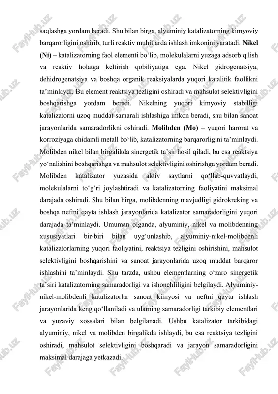 ektivligini boshqarishini va sanoat jarayonlarida uzoq muddat barqaror ishlashini ta’minlaydi. shu tarzda, ushbu elementlarning o‘zaro sinergetik ta’siri katalizatorning samaradorligi va ishonchliligini belgilaydi. alyuminiy-nikel-molibdenli katalizatorlar sanoat kimyosi va neftni qayta ishlash jarayonlarida keng qo‘llaniladi va ularning samaradorligi tarkibiy elementlari va yuzaviy xossalari bilan belgilanadi. ushbu katalizator tarkibidagi alyuminiy, nikel va molibden birgalikda ishlaydi, bu esa reaktsiya tezligini oshiradi, mahsulot selektivligini boshqaradi va jarayon samaradorligini maksimal darajaga yetkazadi. katalizatorning fizik xossalari uning samaradorligida muhim rol o‘ynaydi. katta yuzaviy maydon molekulalarning yuzaga adsorb bo‘lishini va reaktsiyaga kirishini oshiradi, porozlik esa molekulalarning katalizator ichki qatlamlariga kirishiga imkon beradi. kristall tuzilishi va yuzaviy energiya aktiv saytlarning joylashishini belgilaydi, bu esa reaktsiya tezligi va mahsulot selektivligiga bevosita ta’sir qiladi. katalizator yuqori harorat va kimyoviy agressiv muhitda barqaror bo‘lib, uzoq muddat faoliyat ko‘rsatadi. alyuminiy katalizatorning tashuvchi materiali sifatida ishlaydi, yuzaviy maydonni oshiradi, barqarorlikni ta’minlaydi va turli reaktiv muhitlarda ishlash imkonini beradi. nikel faol element sifatida molekulalarni reaktiv …