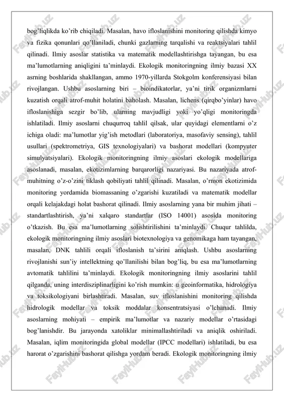 rning biri – bioindikatorlar, ya’ni tirik organizmlarni kuzatish orqali atrof-muhit holatini baholash. masalan, lichens (qirqbo’yinlar) havo ifloslanishiga sezgir bo’lib, ularning mavjudligi yoki yo’qligi monitoringda ishlatiladi. ilmiy asoslarni chuqurroq tahlil qilsak, ular quyidagi elementlarni o’z ichiga oladi: ma’lumotlar yig’ish metodlari (laboratoriya, masofaviy sensing), tahlil usullari (spektrometriya, gis texnologiyalari) va bashorat modellari (kompyuter simulyatsiyalari). ekologik monitoringning ilmiy asoslari ekologik modellariga asoslanadi, masalan, ekotizimlarning barqarorligi nazariyasi. bu nazariyada atrof-muhitning o’z-o’zini tiklash qobiliyati tahlil qilinadi. masalan, o’rmon ekotizimida monitoring yordamida biomassaning o’zgarishi kuzatiladi va matematik modellar orqali kelajakdagi holat bashorat qilinadi. ilmiy asoslarning yana bir muhim jihati – standartlashtirish, ya’ni xalqaro standartlar (iso 14001) asosida monitoring o’tkazish. bu esa ma’lumotlarning solishtirilishini ta’minlaydi. chuqur tahlilda, ekologik monitoringning ilmiy asoslari biotexnologiya va genomikaga ham tayangan, masalan, dnk tahlili orqali ifloslanish ta’sirini aniqlash. ushbu asoslarning rivojlanishi sun’iy intellektning qo’llanilishi bilan bog’liq, bu esa ma’lumotlarning avtomatik tahlilini ta’minlaydi. ekologik monitoringning ilmiy asoslarini tahlil qilganda, uning interdisziplinarligini ko’rish mumkin: …