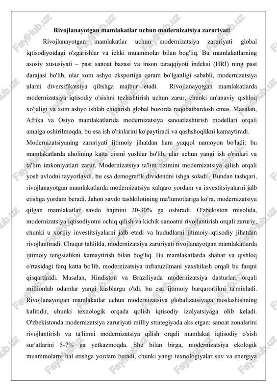 as. masalan, afrika va osiyo mamlakatlarida modernizatsiya sanoatlashtirish modellari orqali amalga oshirilmoqda, bu esa ish o'rinlarini ko'paytiradi va qashshoqlikni kamaytiradi. modernizatsiyaning zaruriyati ijtimoiy jihatdan ham yaqqol namoyon bo'ladi: bu mamlakatlarda aholining katta qismi yoshlar bo'lib, ular uchun yangi ish o'rinlari va ta'lim imkoniyatlari zarur. modernizatsiya ta'lim tizimini modernizatsiya qilish orqali yosh avlodni tayyorlaydi, bu esa demografik dividendni ishga soladi. bundan tashqari, rivojlanayotgan mamlakatlarda modernizatsiya xalqaro yordam va investitsiyalarni jalb etishga yordam beradi. jahon savdo tashkilotining ma'lumotlariga ko'ra, modernizatsiya qilgan mamlakatlar savdo hajmini 20-30% ga oshiradi. o'zbekiston misolida, modernizatsiya iqtisodiyotni ochiq qilish va kichik sanoatni rivojlantirish orqali zaruriy, chunki u xorijiy investitsiyalarni jalb etadi va hududlarni ijtimoiy-iqtisodiy jihatdan rivojlantiradi. chuqur tahlilda, modernizatsiya zaruriyati rivojlanayotgan mamlakatlarda ijtimoiy tengsizlikni kamaytirish bilan bog'liq. bu mamlakatlarda shahar va qishloq o'rtasidagi farq katta bo'lib, modernizatsiya infratuzilmani yaxshilash orqali bu farqni qisqartiradi. masalan, hindiston va braziliyada modernizatsiya dasturlari orqali millionlab odamlar yangi kasblarga o'tdi, bu esa ijtimoiy …