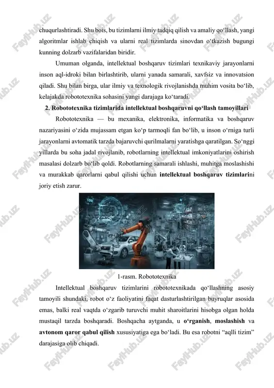 rlashtirilgan buyruqlar asosida emas, balki real vaqtda o‘zgarib turuvchi muhit sharoitlarini hisobga olgan holda mustaqil tarzda boshqaradi. boshqacha aytganda, u o‘rganish, moslashish va avtonom qaror qabul qilish xususiyatiga ega bo‘ladi. bu esa robotni “aqlli tizim” darajasiga olib chiqadi. zamonaviy robototexnik tizimlar ko‘pincha bir nechta asosiy komponentlardan iborat bo‘ladi: sensor tizimi, boshqaruv moduli, ijro mexanizmlari va aloqa interfeyslari. sensorlar robotga atrof-muhitni “ko‘rish” imkonini beradi. masalan, masofa o‘lchovchi sensorlar, kamera, teginish sezgichlari yoki ovoz tanish modullari orqali robot tashqi ma’lumotni qabul qiladi. boshqaruv moduli ushbu ma’lumotni tahlil qilib, algoritmlar yordamida tegishli qarorni ishlab chiqadi. ijro mexanizmlari esa bu qarorni bajaradi, ya’ni harakat, burilish, ushlash yoki boshqa mexanik amallarni bajaradi. aloqa interfeyslari esa robotning tashqi tizimlar yoki boshqa robotlar bilan ma’lumot almashishiga imkon beradi. robototexnik tizimlarda intellektual boshqaruvning asosiy tamoyillari quyidagi yo‘nalishlarda namoyon bo‘ladi: · birinchidan, moslashuvchanlik (adaptivlik) tamoyili. robot o‘z muhitidagi o‘zgarishlarni doimiy kuzatib boradi va yangi sharoitga mos strategiyani tanlaydi. masalan, …