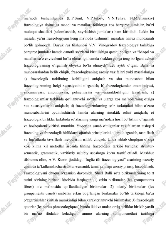 ‘zlarni kiritilishiga qarshi bo‘lgan va “maqol va matallar so‘z ekvivalenti bo‘la olmasligi, hamda shaklan gapga teng bo‘lgani uchun frazeologiyaning o‘rganish obyekti bo‘la olmaydi” deb aytib o‘tgan. bahs va munozaralardan kelib chiqib, frazeologiyaning asosiy vazifalari yoki masalalariga a) frazeologik tarkibning izchilligini aniqlash va shu munosabat bilan frazeologizmning belgi xususiyatini o‘rganish; b) frazeologizmlar omonimiyasi, sinonimiyasi, antonimiyasi, polisemiyasi va variantdoshligini tavsiflash; c) frazeologizmlar tarkibida qo‘llanuvchi so‘zlar va ularga xos ma’nolarning o‘ziga xos xususiyatlarini aniqlash; d) frazeologizmlarning so‘z turkumlari bilan o‘zaro munosabatlarini oydinlashtirish hamda ularning sintaktik rolini aniqlash; e) frazeologik birliklar tarkibida so‘zlarning yangi ma’nolari hosil bo‘lishini o‘rganish va boshqalarni kiritish mumkin. yuqorida sanab o‘tilganlar vazifalardan tashqari frazeologiya frazeologik birliklarni ajratish prinsiplarini, ularni o‘rganish, tasniflash va lug‘atlarda tavsiflash metodlarini ishlab chiqadi. unda ishlab chiqilgan o‘ziga xos, xilma xil metodlar asosida tilning frazeologik tarkibi turlicha: struktur-semantik, grammatik, vazifaviy uslubiy asoslarga ko‘ra tasnif etiladi. mashhur tilshunos olim, a.v. kunin ijodidagi “ingliz tili frazeologiyasi” asarining nazariy qismida …