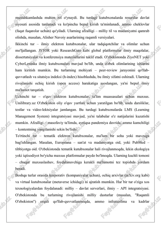 bu turlarning mohiyati – peer-review jarayonini qo'llab-quvvatlash va sitatsiya indeksi (h-index) hisoblashda, bu ilmiy sifatni oshiradi. ularning rivojlanishi ochiq kirish (open access) harakatiga asoslangan, ya'ni bepul ilmiy ma'lumot tarqatish. uchinchi tur – o'quv elektron kutubxonalar, ta'lim muassasalari uchun maxsus. unilibrary.uz o'zbekiston oliy o'quv yurtlari uchun yaratilgan bo'lib, unda darsliklar, testlar va video-lektsiyalar jamlangan. bu turdagi kutubxonalarda lms (learning management system) integratsiyasi mavjud, ya'ni talabalar o'z natijalarini kuzatishi mumkin. afzalligi – masofaviy ta'limda, ayniqsa pandemiya davrida, ammo kamchiligi – kontentning yangilanishi sekin bo'lishi. to'rtinchi tur – tematik elektron kutubxonalar, ma'lum bir soha yoki mavzuga bag'ishlangan. masalan, europeana – san'at va madaniyatga oid, yoki pubmed – tibbiyotga oid. o'zbekistonda tematik kutubxonalar hali rivojlanmoqda, lekin ekologiya yoki iqtisodiyot bo'yicha maxsus platformalar paydo bo'lmoqda. ularning kuchli tomoni – chuqur maxsuslashuv, foydalanuvchiga kerakli ma'lumotni tez topishda yordam beradi. boshqa turlar orasida korporativ (kompaniyalar uchun), ochiq arxivlar (arxiv.org kabi) va virtual kutubxonalar (metaverse ichidagi) ni ajratish …