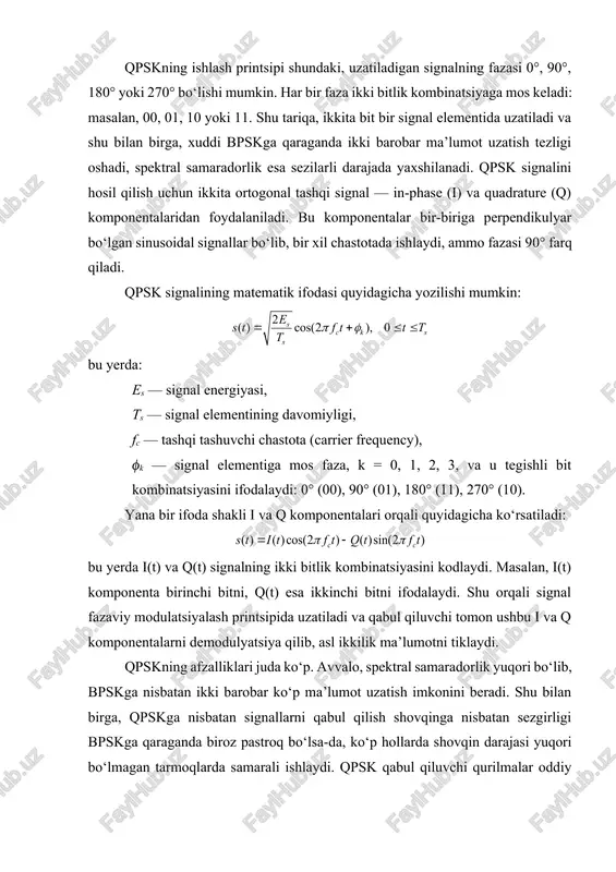 nada oshiradi. qpskni tahlil qilishda signal-shovqin nisbati (snr) va bit xato darajasi (ber) muhim parametr sifatida ko‘riladi. matematik jihatdan, qpsk uchun ber quyidagicha ifodalanadi: bu yerda eb​ — bit energiyasi, n0​ — bir bit uchun shovqin zichligi, q(x) esa q-funksiyasi, ya’ni normal taqsimlangan signalning qabul qilinish ehtimolini ifodalaydi. shu orqali, uzatilayotgan signalning shovqin va faza xatolariga nisbatan ishonchliligi aniqlanadi. qpskning boshqa bir afzalligi — u yuqori darajadagi ma’lumot uzatish tizimlarida spektral samaradorlikni oshirishi, shu bilan birga qabul qiluvchi bloklarning murakkabligi past bo‘lishi. shu sababli, qpskning ko‘p tarmoqli va keng polosali tizimlarda qo‘llanilishi keng tarqalgan. shu bilan birga, qpskni kengaytirish orqali 8-psk, 16-qam va boshqa yuqori tartibli modulyatsiyalar yaratiladi. bu modulyatsiyalar spektral samaradorlikni yanada oshiradi, ammo shovqin va faza xatoligiga nisbatan sezgirlik ham ortadi. shu sababli, qpsk hozirgi kunda mukammal balans sifatida ko‘riladi: spektral samaradorlik yuqori, qabul qiluvchining murakkabligi esa nisbatan past. qpsk signallarini simulyatsiya qilish va tahlil qilish uchun matlab …