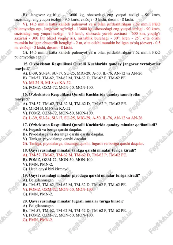 90 km/s, suzishdagi eng yuqori tezligi - 9,5 km/s, shosseda yurish zaxirasi - 600 km, yoqilg‘i zaxirasi - 300 litr (dizel yoqilg‘isi), nishablik burchagi - 30°, kren - 25°, o‘ta olishi mumkin bo‘lgan chuqurlik kengligi - 2 m, o‘ta olishi mumkin bo‘lgan to‘siq (devor) - 0,5 m, ekiðaji - 3 kishi, desant - 8 kishi. g). 14,5 mm.li katta kalibrli pulemyot va u bilan juftlashtirilgan 7,62 mm.li pkò pulemyotiga ega 15. o’zbekiston respulikasi qurolli kuchlarida qanday jangovar vertolyotlar mavjud? a). l-39, su-24, su-17, su-25, mig-29, a-50, il-76, an-12 va an-26. b). tm-57, tm-62, tm-62 m, tm-62 d, tm-62 p, tm-62 pe. v). mi-24 b, mi-8 va ka-52. g). pomz, ozm-72, mon-50, mon-100. 16. o’zbekiston respulikasi qurolli kuchlarida qanday samolyotlar mavjud? a). tm-57, tm-62, tm-62 m, tm-62 d, tm-62 p, tm-62 pe. b). mi-24 b, mi-8 va ka-52. v). pomz, ozm-72, mon-50, mon-100. g). l-39, su-24, su-17, su-25, mig-29, a-50, il-76, …