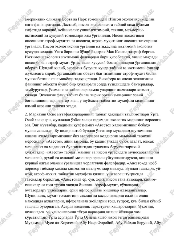 da ijtimoiy ekologiya vujudga keladi. unga birinchi bo'lib raderik mak kenzil ta'rif bergan. ijtimoiy ekologiya ijtimoiy fanlardan biri hisoblanib, uning maqsadi inson bilan atrof-muhit o'rtasidagi xususiy bog'lanishlarni o'rganishdan iborat. shunday qilib, ekologiya bugungi kunda tabiiy va ijtimoiy fanlar jumlasiga kirib, o'rganilayotgan ob'ekt yoki tizimning atrof-muhit bilan munosabatini keng miqyosda tadqiq etadi. biosfera va inson ekologiyasi fanining ob'ekti bo'lib bir hujayrali sodda tuzilishdagi bakteriyalar, zamburug'lar, o'simlik va hayvonlar hamda ularning jamoalari xizmat qiladi. ekologiya fani tabiat bilan tirik organizmlarning uzviy bog'lanishini ifoda etar ekan, u shubhasiz tabiatni muhofaza qilishning ilmiy asosini tashkil etadi. 2. markaziy osiyo mutafakkirlarining tabiat haqidagi ta'limotlari o'rta osiyo xalqlari, jumladan o'zbek xalqi qadimdan ekologik madaniyat merosiga ega. eng mo''tabar, qadimgi qo'lyozmamiz «avesto» xalqimizning bebaho mulki sanaladi. bu nodir kitob bundan o'ttiz asr muqaddam shu zaminda yashagan ajdodlarimizning biz avlodlarga qoldirgan ma'naviy tarixiy merosidir. «avesto», ayni zamonda, bu qadim o'lkada buyuk davlat, yuksak ma'naviyat va madaniyat bo'lganligidan guvohlik …