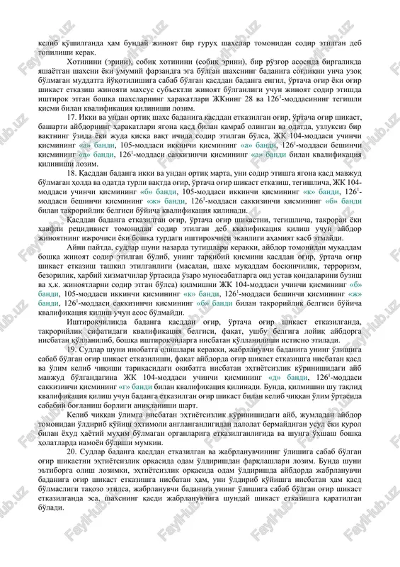 si ikkinchi qismining «a» bandi, 105-moddasi ikkinchi qismining «b» bandi, 1261-moddasi beshinchi qismining «b» bandi, 1261-moddasi ettinchi qismining «a» bandi) ayolning homilador ekanligi holati uning badaniga shikast etkazilgunga qadar aybdorga ma'lum bo'lgan bo'lishi lozim. bunda qilmishni mazkur belgi bilan kvalifikatsiya qilish uchun homilani tushirishga nisbatan qasd mavjud bo'lishi, aybdorning harakatlari homilaning tushishiga olib kelmagan hollarda esa, badanga boshqa, tegishlicha, og'ir, o'rtacha og'ir shikast etkazilgan bo'lishi shart. aks holda, harakatlar, kelib chiqqan oqibatlar bo'yicha, jinoyat kodeksining badanga qasddan shikast etkazish uchun javobgarlikni nazarda tutuvchi tegishli moddasi bilan kvalifikatsiya qilinadi. agar jabrlanuvchi homilador ekanligini aybdor anglamagan bo'lsa, uning badanga qasddan etkazilgan va homilaning tushishiga sabab bo'lgan shikast faqat aybdorda jabrlanuvchi badaniga og'ir shikast etkazishga nisbatan qasd mavjud bo'lgan holda jk 104-moddasi birinchi qismi bilan, aks holda jk 111-moddasi bilan kvalifikatsiya qilinmog'i lozim. 8. sudlarga tushuntirilsinki, jk 104-moddasi ikkinchi qismining «b» bandi, 105-moddasi ikkinchi qismining «v» bandi bilan o'z xizmat yoki fuqarolik burchini …