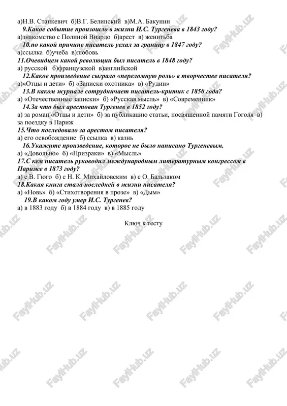 rmaniyu 8.kto pomog pisatelyu vstat na put realizma? a)n.v. stankevich b)v.g. belinskiy v)m.a. bakunin 9.kakoe sobitie proizoshlo v jizni i.s. turgeneva v 1843 godu? a)znakomstvo s polinoy viardo b)arest v) jenitba 10.po kakoy prichine pisatel uexal za granitsu v 1847 godu? a)ssilka b)ucheba v)lyubov 11.ochevidtsem kakoy revolyutsii bil pisatel v 1848 godu? a) russkoy b)frantsuzskoy v)angliyskoy 12.kakoe proizvedenie sigralo «perelomnuyu rol» v tvorchestve pisatelya? a)«ottsi i deti» b) «zapiski oxotnika» v) «rudin» 13.v kakom jurnale sotrudnichaet pisatel-kritik s 1850 goda? a) «otechestvennie zapiski» b) «russkaya misl» v) «sovremennik» 14.za chto bil arestovan turgenev v 1852 godu? a) za roman «ottsi i deti» b) za publikatsiyu stati, posvyashennoy pamyati gogolya v) za poezdku v parij 15.chto posledovalo za arestom pisatelya? a) ego osvobojdenie b) ssilka v) kazn 16.ukajite proizvedenie, kotoroe ne bilo napisano turgenevim. a) «dovolno» b) «prizraki» v) «misl» 17.s kem pisatel rukovodil mejdunarodnim literaturnim kongressom v parije v 1873 …