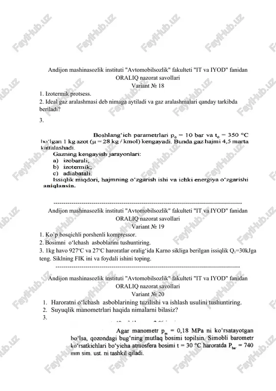 lsozlik" fakulteti "it va iyod" fanidan oraliq nazorat savollari variant № 19 1. ko`p bosqichli porshenli kompressor. 2. bosimni oʻlchash asboblarini tushuntiring. 3. 1kg havo 927oc va 27oc haroratlar oralig‘ida karno sikliga berilgan issiqlik q1=30kjga teng. siklning fik ini va foydali ishini toping. -------------------------------------------------------------------------------------------- andijon mashinasozlik instituti "avtomobilsozlik" fakulteti "it va iyod" fanidan oraliq nazorat savollari variant № 20 1. haroratni oʻlchash asboblarining tuzilishi va ishlash usulini tushuntiring. 2. suyuqlik manometrlari haqida nimalarni bilasiz? 3. --------------------------------------------------------------------------------------------------- andijon mashinasozlik instituti "avtomobilsozlik" fakulteti "it va iyod" fanidan oraliq nazorat savollari variant № 21 1. asosiy termodinamikaviy holat parametrlari. 2. temperatura haqida ma'lumot bering. 3. ----------------------------------------------------------------------------- andijon mashinasozlik instituti "avtomobilsozlik" fakulteti "it va iyod" fanidan oraliq nazorat savollari variant № 22 1. gaz aralashmalarini tushuntiring. 2. suv bug‘ining qanday turlari mavjud? 3. -------------------------------------------------------------------------------------------------------- andijon mashinasozlik instituti "avtomobilsozlik" fakulteti "it va iyod" fanidan oraliq nazorat savollari variant № 23 1. izobarik protsess. 2. asosiy …