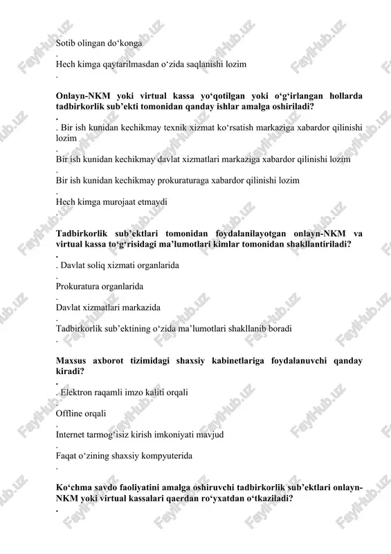 bilan bevosita tashrif buyurgan holda . davlat xizmatlari markaziga ariza bilan . ariza bilan bevosita tashrif buyurmagan holda . sud idoralariga oldin murojaat etib keyin ariza taqdim etiladi . onlayn-nkm yoki virtual kassani tadbirkorlik sub’ekti tomonidan umumiy texnik holati, sozligi necha kunda tekshirib boriladi? . . har kuni ish boshlanishidan oldin . har o‘n kunda ish boshlanishidan oldin . har oyda ish boshlanishidan oldin . har chorakda boshlanishidan oldin . texnik xizmat ko‘rsatish markazi zaxiradagi onlayn-nkm yoki virtual kassani o‘rnatgunga qadar tadbirkorlik sub’ekti xaridorlar bilan pullik hisob-kitoblarni amalga oshirishda qanday hujjatdan foydalanadi? . . davlat soliq xizmati organlarida ro‘yxatdan o‘tkazilgan maxsus kvitansiya daftari asosida amalga oshiradi . davlat xizmatlari markazi tomonidan ro‘yxatdan o‘tkazilgan kvitansiya orqali amalga oshiradi . soliq idorasi balansida turgan maxsus fiskal xotiraga ega bo‘lgan nazorat-kassa mashinalaridan foydalanadi . bunday tartib o‘rnatilmagan onlayn-nkm yoki virtual kassa texnik xizmat ko‘rsatish markazi tomonidan sozlangandan so‘ng tadbirkorlik sub’ekti maxsus kvitansiya daftari …