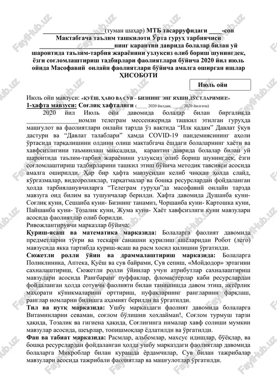 pplikatsiya, “biz sportni sevamiz” rasm chizish mavzusida rasm chizish,jamoaviy ishlar, aplikatsiya ishi rangli qog'oz, rangli bo'yoqlar,elim,qaychi,maxsus xamir resurslardan foydalanib mavzular asosida faoliyatlar olib borildi. ushbu oy davomida ota-onalarga tavsiyalar o'z vaqtida berib borildi. musiqa rahbari, jismoniy tarbiya yo'riqchisi tomonidan har kuni badan tarbiya mashqlari taqdim etildi. bolalarni qilgan ishlari uchun ularni rag'batlantirib borildi. ___-maktabgacha ta'lim tashkiloti rahbari: _______________ ___-o'rta guruh tarbiyachisi: _______________ ___________________(tuman shahar) mtb tasarrufidagi ____-son maktabgacha ta'lim tashkiloti o'rta guruh tarbiyachisi _______________________ning karantin davrida bolalar bilan uy sharoitida ta'lim-tarbiya jarayonini uzluksiz olib borish shuningdek, yozgi sog'lomlashtirish tadbirlari faoliyatlari bo'yicha 2020 yil iyul oyida masofaviy onlayn faoliyatlari bo'yicha amalga oshirgan ishlar hisoboti ( iyul oyi ) iyul oyi mavzusi: «quyosh, havo va suv – bizning eng yaxshi do'stlarimiz!» 1-hafta mavzusi: sog'liq xaftaligi (_____ 2020 yildan, _____ 2020 yilgacha) 2020 yil iyul oyi davomida bolalar bilan birgalikda ________________nomli telegram messenjerida tashkil etilgan guruhda mashg'ulot va faoliyatlari onlayn tarzda o'z vaqtida …