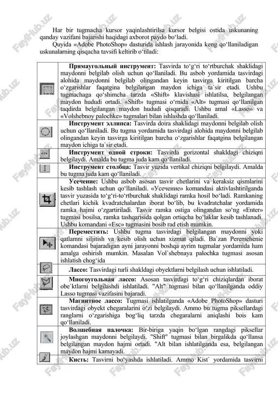 shtirish uchun kursorni maxsus belgili tugmacha ustidan sichqonchaning chap tugmasini bosgan holda uskunalar panelidan tashqariga olib chiqiladi va kerakli tugmacha ustida kursorni qoldirib sichqonchaning chap tugmachasi qo‘yib yuboriladi. har bir tugmacha kursor yaqinlashtirilsa kursor belgisi ostida uskunaning qanday vazifani bajarishi haqidagi axborot paydo bo‘ladi. quyida «adobe photoshop» dasturida ishlash jarayonida keng qo‘llaniladigan uskunalarning qisqacha tavsifi keltirib o‘tiladi: pryamaugolniy instrument: tasvirda to‘g‘ri to‘rtburchak shaklidagi maydonni belgilab olish uchun qo‘llaniladi. bu asbob yordamida tasvirdagi alohida maydonni belgilab olingandan keyin tasvirga kiritilgan barcha o‘zgarishlar faqatgina belgilangan maydon ichiga ta`sir etadi. ushbu tugmachaga qo‘shimcha tarzda «shift» klavishasi ishlatilsa, belgilangan maydon hududi ortadi. «shift» tugmasi o‘rnida «alt» tugmasi qo‘llanilgan taqdirda belgilangan maydon hududi qisqaradi. ushbu amal «lasso» va «volshebnoy palochke» tugmalari bilan ishlashda qo‘llaniladi. instrument ellipsa: tasvirda doira shaklidagi maydonni belgilab olish uchun qo‘llaniladi. bu tugma yordamida tasvirdagi alohida maydonni belgilab olingandan keyin tasvirga kiritilgan barcha o‘zgarishlar faqatgina belgilangan maydon ichiga ta`sir etadi. instrument odnoy …