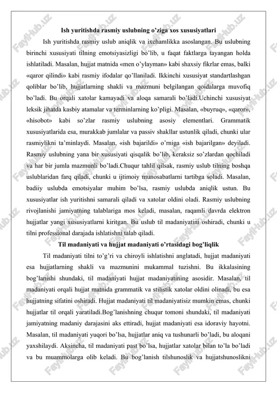 ngan qoidalarga muvofiq bo’ladi. bu orqali xatolar kamayadi va aloqa samarali bo’ladi.uchinchi xususiyat leksik jihatda kasbiy atamalar va terminlarning ko’pligi. masalan, «buyruq», «qaror», «hisobot» kabi so’zlar rasmiy uslubning asosiy elementlari. grammatik xususiyatlarida esa, murakkab jumlalar va passiv shakllar ustunlik qiladi, chunki ular rasmiylikni ta’minlaydi. masalan, «ish bajarildi» o’rniga «ish bajarilgan» deyiladi. rasmiy uslubning yana bir xususiyati qisqalik bo’lib, keraksiz so’zlardan qochiladi va har bir jumla mazmunli bo’ladi.chuqur tahlil qilsak, rasmiy uslub tilning boshqa uslublaridan farq qiladi, chunki u ijtimoiy munosabatlarni tartibga soladi. masalan, badiiy uslubda emotsiyalar muhim bo’lsa, rasmiy uslubda aniqlik ustun. bu xususiyatlar ish yuritishni samarali qiladi va xatolar oldini oladi. rasmiy uslubning rivojlanishi jamiyatning talablariga mos keladi, masalan, raqamli davrda elektron hujjatlar yangi xususiyatlarni kiritgan. bu uslub til madaniyatini oshiradi, chunki u tilni professional darajada ishlatishni talab qiladi. til madaniyati va hujjat madaniyati o’rtasidagi bog’liqlik til madaniyati tilni to’g’ri va chiroyli ishlatishni anglatadi, hujjat madaniyati esa hujjatlarning shakli …