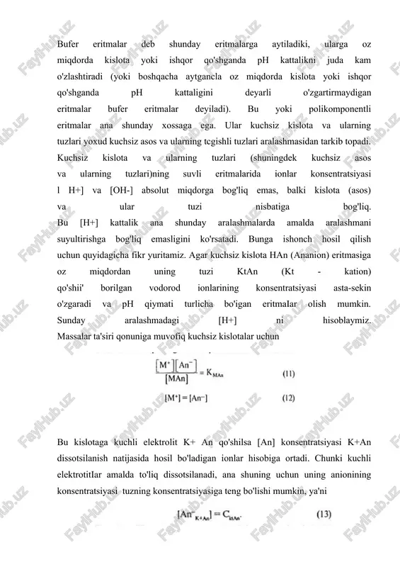 idan iborat; 3. ko’p asosli k-talar tuzlarining aralashmasidan iborat.eritmalarning ph qiymatini o’zgartirmasdan saqlash xossasiga bufer ta’sir deyiladi. bufer sistemalarning vodorod ionlarining konsentratsiyasi va eritma ph ini doimiy saqlab turish hususiyati bufer ta`siri mexanizmi deyiladi. buni atsetatli bufer eritmaning ta’sir mexanizmi misolida ko‘rib chiqaylik: atsetatli buferga xlorid kislota qo‘shilganda hcl aralashmadagi tarkibiy qismlarning biri (ch3coona) bilan reaksiyaga kirishadi: ch3coo- +na++h++cl- → na++cl- +ch3cooh.tenglamadan ko‘rinib turganidek, kuchli kislota ekvivalent miqdordagi kuchsiz kislota bilan almashtiriladi (bu holda hcl ch3cooh bilan almashtiriladi). ostvaldning suyultirish qonuniga muvofiq, sirka kislota konsentratsiyasining ortishi bilan uning dissotsilanish darajasi pasayadi, buning natijasida esa buferdagi h+ ionlarining konsentratsiyasi kam o‘zgaradi.bufer eritmaga ishqor qo‘shilganda vodorod ionlarining konsentratsiyasi va ph ham kam o‘zgaradi. ayni vaqtda ishqor buferning boshqa tarkibiy qismi (ch3cooh) bilan neytrallanish reaksiyasiga kirishadi: ch3cooh+na++oh- →ch3coo- +na++h2o. buning natijasida qo‘shilgan ishqor reaksiya muhitiga birmuncha kam ta’sir qiladigan kuchsiz asos tuzining ekvivalent miqdori bilan almashtiriladi (gidrolizga qarang) ana shu tuzning dissotsiyalanishidan hosil …