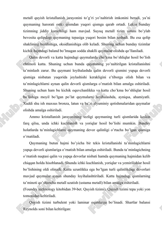 ta’minlagichlar orqali to’ldiradi; ‒ qavatsimon-qotishma qolipga bir necha balandlik darajasida keltiriladi. bu yerda: m – qolipdagi quymalarning massasi, yon tarafdagi ustama (pribil)lar ham shu hisobda; 𝜌 – suyuq metallning zichligi; 𝜏 - qolipni to’ldirish muddati; 𝜇 - metallning sarflanish koeffitsiyenti; 0 < 𝜇 < 1 g – erkin tushishning tezlanishi; hr – hisoblab aniqlanadigan statik bosim. to’ldirish muddati quyidagi erkin shaklda keltirish mumkin bo’lgan formulalar bilan hisoblanadi: 𝜏 = a ∙ 𝛿𝑚 ∙ 𝑀𝑛 bunda: δ - quyma devorining (ko’p uchraydigan) qalinligi, mm; m – quymaning massasi, kg; a, m, n – nisbati 1-jadvalda keltirilgan koeffitsiyentlar. quyidagi holatdagi nisbat andozacha keng qo’llanadi: bu yerda: m = n = 0,334 gidravlik yuqotishlarning jamini xarakterlovchi sarflanish koeffitsiyenti m tadqiq qilish orqali aniqlanadi. ko’p hollarda = 0,4...0,7. murakkab va qolip devorli quymalar uchun koeffitsiyent m ning pasayish safiga 5-7% tuzatish kiritish mumkin. quyuv chashasi orqali quyuv paytida metall oqimi quvvatining to’la so’nishi sodir …