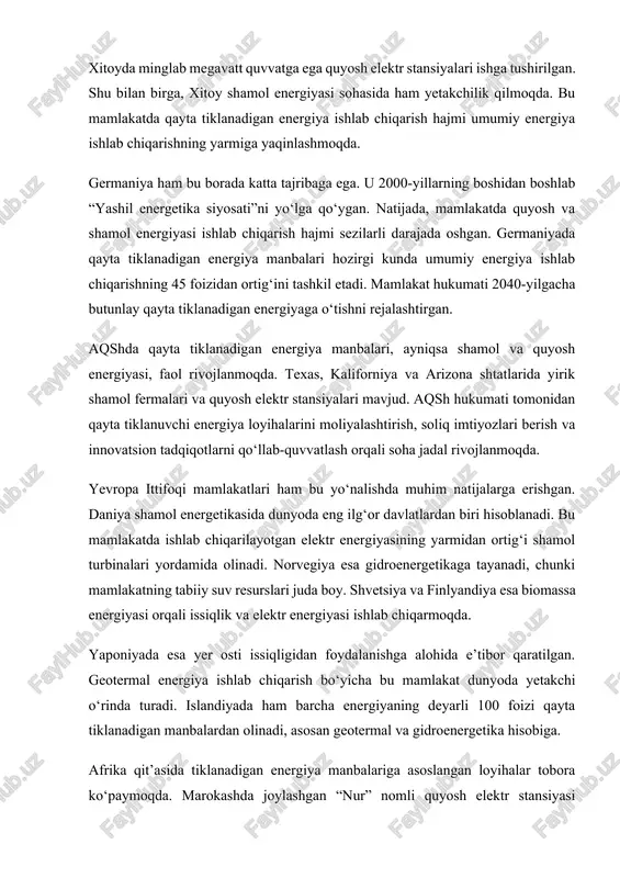 ydalanishga alohida e’tibor qaratilgan. geotermal energiya ishlab chiqarish bo‘yicha bu mamlakat dunyoda yetakchi o‘rinda turadi. islandiyada ham barcha energiyaning deyarli 100 foizi qayta tiklanadigan manbalardan olinadi, asosan geotermal va gidroenergetika hisobiga. afrika qit’asida tiklanadigan energiya manbalariga asoslangan loyihalar tobora ko‘paymoqda. marokashda joylashgan “nur” nomli quyosh elektr stansiyasi afrikadagi eng yirik loyiha hisoblanadi. bu stansiya bir necha million aholining elektr energiyaga bo‘lgan ehtiyojini qondira oladi. janubiy afrika respublikasi ham shamol va quyosh energiyasiga katta e’tibor bermoqda. lotin amerikasi davlatlari orasida braziliya va chili qayta tiklanuvchi energiya sohasida ilg‘or o‘rinlarda. braziliyada asosan gidroenergetika keng rivojlangan bo‘lsa, chili quyosh energiyasiga sarmoya kiritmoqda. bu mamlakatlarda qayta tiklanadigan energiya manbalari iqtisodiyotning asosiy tarmoqlaridan biriga aylanmoqda. jahon tajribasi shuni ko‘rsatadiki, qayta tiklanadigan energiya manbalarini rivojlantirish uchun davlat siyosati, texnologik yutuqlar, iqtisodiy rag‘batlantirish va xalqaro hamkorlik muhim ahamiyatga ega. eng muhim omil sifatida energiya ishlab chiqarishda barqarorlik, ekologik xavfsizlik va iqtisodiy samaradorlikni birlashtirish zarur. ko‘plab mamlakatlar o‘z …