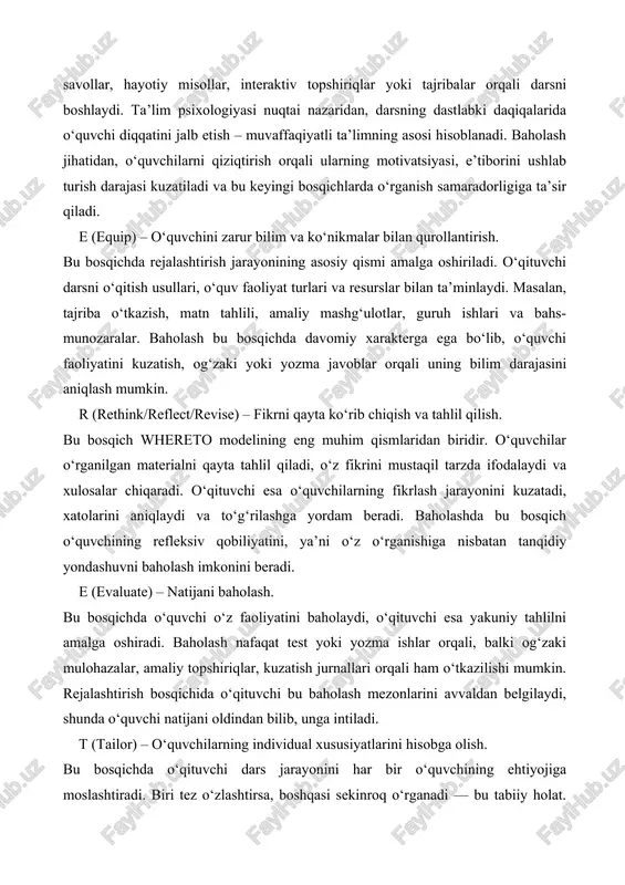 i. e (evaluate) – natijani baholash. bu bosqichda o‘quvchi o‘z faoliyatini baholaydi, o‘qituvchi esa yakuniy tahlilni amalga oshiradi. baholash nafaqat test yoki yozma ishlar orqali, balki og‘zaki mulohazalar, amaliy topshiriqlar, kuzatish jurnallari orqali ham o‘tkazilishi mumkin. rejalashtirish bosqichida o‘qituvchi bu baholash mezonlarini avvaldan belgilaydi, shunda o‘quvchi natijani oldindan bilib, unga intiladi. t (tailor) – o‘quvchilarning individual xususiyatlarini hisobga olish. bu bosqichda o‘qituvchi dars jarayonini har bir o‘quvchining ehtiyojiga moslashtiradi. biri tez o‘zlashtirsa, boshqasi sekinroq o‘rganadi — bu tabiiy holat. whereto modeli o‘qituvchidan differensial yondashuvni talab qiladi, ya’ni o‘quvchining qobiliyatiga qarab topshiriqlarni moslashtirish, rag‘batlantirish va yordam berish. baholashda bu yondashuv adolatli natija beradi, chunki har bir o‘quvchi o‘z imkoniyatiga qarab o‘rganadi. o (organize) – jarayonni tizimli tashkil etish. oxirgi bosqichda o‘qituvchi darsning barcha qismlarini yagona tizimga birlashtiradi. dars mantiqan to‘g‘ri quriladi: maqsad – jarayon – natija zanjiri aniq ko‘rinadi. bu bosqichda baholash natijalari tahlil qilinadi, keyingi darslar uchun xulosalar chiqariladi. shu …