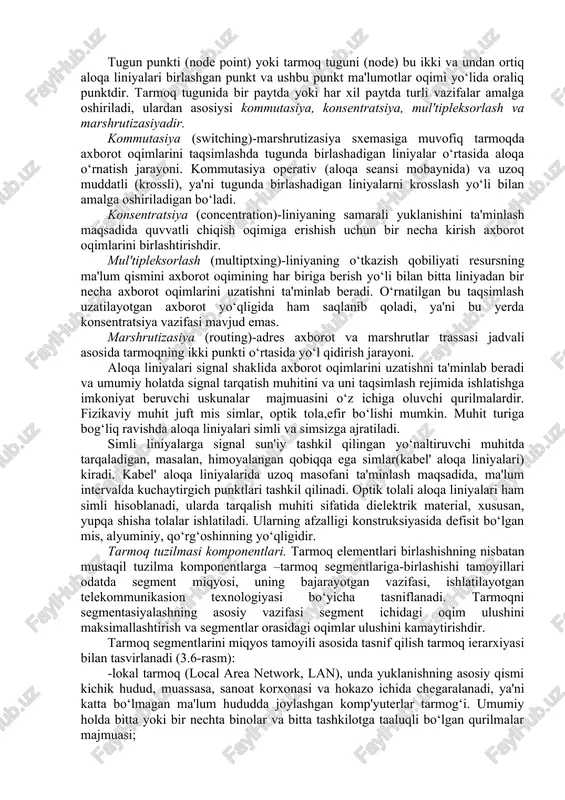 . tarmoqning tashkil etilishi. tashkiliy tuzilma tarmoqning yaxlit tashkil qilinishini, ya'ni uning vazifalari, elementlarning asosiy xususiyatlari va alohida tizim osti axborot tarmoq segmentlari sifatida qo‘llaniladigan unsurlarning tuzilma komponentlariga birlashtirishning kompozision tamoyillarini aks ettiradi. tarmoq elementlari, ularning vazifalari va xususiyatlari. umumiy holda har qanday tarmoqning elementlari punktlar va ularni bog‘lovchi liniyalar hisoblanadilar. tarmoq punktlari oxirgi va tugun punktlarga bo‘linadi. oxirgi punktlarda (op) (endpoints) tarmoqning terminal uskunalari hamda op funksional vazifalarini belgilovchi axborot resurslari va ishchi tizimlar joylashadi. masalan, op tarmoqqa,telekommunikasion xizmatlarga kirishni ta'minlash yoki tarmoqning turli segmentlarini birlashtirish uchun ishlatiladi. yuqoridagi ikkita holatda op kirish tuguni (access node) deb ataladi. foydalanuvchilarning tarmoqqa kirishida, muvofiq op terminal qurilmasi foydalanuvchi vazifasiga ko‘ra, axborot kiritish-chiqarish hamda axborotni qayta ishlash funksiyasini bajaradi. telekommunikasiya xizmatlaridan foydalanish uchun foydalanuvchining tarmoqqa kirish imkonini beruvchi punkt-xizmat tuguni (service node) deb yuritiladi. ularda foydalanuvchilar kirishi uchun abonent-tarmoq interfeyslari (user network interface, uni) va tarmoq bilan o‘zaro bog‘lanish uchun xizmat tuguni …