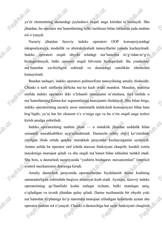 indeks operatorining amaliy jihatdan ahamiyati shundaki, u dasturchiga obyektni xuddi massiv kabi ishlatish imkonini beradi. bu obyektga yo‘naltirilgan dasturlash (oop) bilan strukturaviy dasturlash o‘rtasida tabiiy bog‘liqlikni yaratadi. ya’ni, obyektlar ichida ma’lumotlar strukturasini saqlab, ularga indeks orqali murojaat qilish mumkin bo‘ladi. shu yo‘l bilan dastur kodining mantiqiy tuzilmasi yanada soddalashadi, sinflararo bog‘liqlik aniq belgilanadi va har bir obyekt o‘zining mustaqil kirish mexanizmini hosil qiladi. masalan, foydalanuvchi matrix nomli sinf yaratgan bo‘lsa, u o‘zining operator[] funksiyasini e’lon qilib, har bir elementga indeks orqali murojaatni ta’minlashi mumkin. shunda dasturchi matrix[i][j] shaklida yozib, murakkab amallarni bir necha qator o‘rniga bitta ifoda bilan bajaradi. natijada, dastur nafaqat ixcham, balki ko‘p marotaba qayta foydalanishga tayyor bo‘ladi. shu sababli, indeks operatori yirik tizimlarda modullilik va qayta ishlash qulayligini oshiruvchi asosiy mexanizmlardan biri sifatida qaraladi. indeks operatorining amaliy qiymati, shuningdek, uning polimorf xususiyatida ham namoyon bo‘ladi. har bir sinf o‘zining ma’lumot tuzilmasiga qarab bu operatorni turlicha aniqlashi mumkin. …