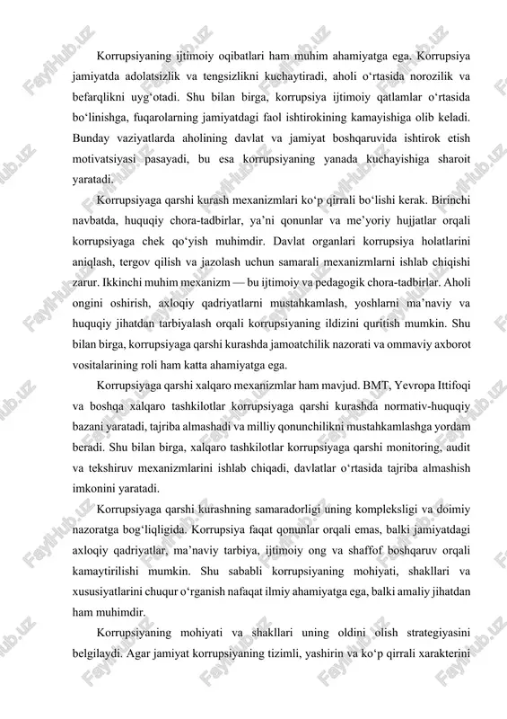 rupsiyaning ildizini quritish mumkin. shu bilan birga, korrupsiyaga qarshi kurashda jamoatchilik nazorati va ommaviy axborot vositalarining roli ham katta ahamiyatga ega. korrupsiyaga qarshi xalqaro mexanizmlar ham mavjud. bmt, yevropa ittifoqi va boshqa xalqaro tashkilotlar korrupsiyaga qarshi kurashda normativ-huquqiy bazani yaratadi, tajriba almashadi va milliy qonunchilikni mustahkamlashga yordam beradi. shu bilan birga, xalqaro tashkilotlar korrupsiyaga qarshi monitoring, audit va tekshiruv mexanizmlarini ishlab chiqadi, davlatlar o‘rtasida tajriba almashish imkonini yaratadi. korrupsiyaga qarshi kurashning samaradorligi uning kompleksligi va doimiy nazoratga bog‘liqligida. korrupsiya faqat qonunlar orqali emas, balki jamiyatdagi axloqiy qadriyatlar, ma’naviy tarbiya, ijtimoiy ong va shaffof boshqaruv orqali kamaytirilishi mumkin. shu sababli korrupsiyaning mohiyati, shakllari va xususiyatlarini chuqur o‘rganish nafaqat ilmiy ahamiyatga ega, balki amaliy jihatdan ham muhimdir. korrupsiyaning mohiyati va shakllari uning oldini olish strategiyasini belgilaydi. agar jamiyat korrupsiyaning tizimli, yashirin va ko‘p qirrali xarakterini to‘liq tushunsa, u holda samarali kurash mexanizmlari ishlab chiqilishi mumkin. shu bilan birga, korrupsiya faqat iqtisodiy va …