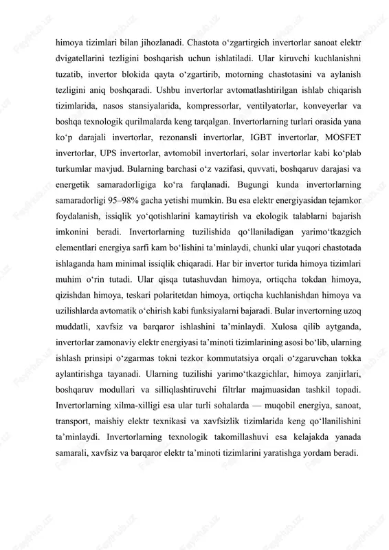 haklini yaratadi. bugungi kunda sanoat ishlab chiqarishidan tortib, maishiy texnikalargacha, qayta tiklanuvchi energiya tizimlaridan tortib, transport va avtomatika qurilmalarigacha invertorlar elektr energiyasining eng muhim boshqaruv bo‘g‘ini hisoblanadi. invertorlarning elektr ta’minoti tizimlarida asosiy vazifasi o‘zgaruvchan tok tarmog‘ining sifatini yaxshilash, kuchlanish va chastota parametrlarini boshqarish, uzluksiz energiya ta’minotini yaratish, iste’molchiga mos energiya shaklini ta’minlash va energiya sarfini kamaytirishdan iborat. eng avvalo, invertorlar o‘zgaruvchan tokning barqarorligini ta’minlaydi. elektr tarmoqlarida kuchlanish ko‘tarilishi yoki tushishi, shovqin, pulsatsiya, tebranishlar, uzilishlar yoki ortiqcha yuklama bo‘lishi mumkin. invertorlar o‘zida mavjud bo‘lgan filtrlar, boshqaruv modullari va stabilizatsiya algoritmlari orqali ushbu nomutanosibliklarni tekislaydi, elektr energiyaning sifatini yaxshilaydi va iste’molchilarni himoya qiladi. shunday qilib, invertorlar transformatorlar, dvigatellar, kompressorlar, maishiy texnika, kompyuterlar va boshqa sezgir qurilmalar uchun ideal ish sharoitini yaratadi. invertorlarning yana bir muhim vazifasi chastotani boshqarishdir. ko‘pgina sanoat qurilmalari, ayniqsa elektr dvigatellari, ma’lum chastota diapazonida samarali ishlaydi. chastota o‘zgartirgich invertorlar yordamida dvigatelning aylanish tezligi yumshoq tarzda boshqariladi, bu esa energiya …