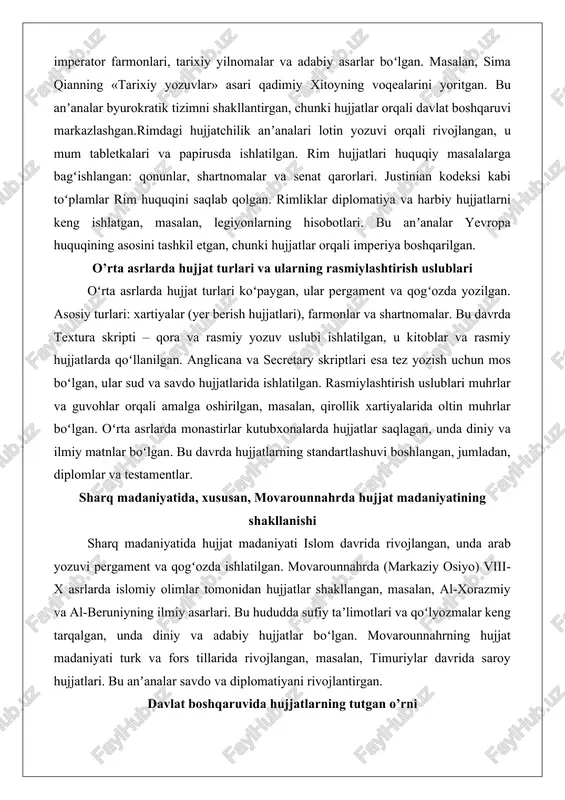 ishlatilgan. rim hujjatlari huquqiy masalalarga bagʻishlangan: qonunlar, shartnomalar va senat qarorlari. justinian kodeksi kabi toʻplamlar rim huquqini saqlab qolgan. rimliklar diplomatiya va harbiy hujjatlarni keng ishlatgan, masalan, legiyonlarning hisobotlari. bu anʼanalar yevropa huquqining asosini tashkil etgan, chunki hujjatlar orqali imperiya boshqarilgan. o’rta asrlarda hujjat turlari va ularning rasmiylashtirish uslublari oʻrta asrlarda hujjat turlari koʻpaygan, ular pergament va qogʻozda yozilgan. asosiy turlari: xartiyalar (yer berish hujjatlari), farmonlar va shartnomalar. bu davrda textura skripti – qora va rasmiy yozuv uslubi ishlatilgan, u kitoblar va rasmiy hujjatlarda qoʻllanilgan. anglicana va secretary skriptlari esa tez yozish uchun mos boʻlgan, ular sud va savdo hujjatlarida ishlatilgan. rasmiylashtirish uslublari muhrlar va guvohlar orqali amalga oshirilgan, masalan, qirollik xartiyalarida oltin muhrlar boʻlgan. oʻrta asrlarda monastirlar kutubxonalarda hujjatlar saqlagan, unda diniy va ilmiy matnlar boʻlgan. bu davrda hujjatlarning standartlashuvi boshlangan, jumladan, diplomlar va testamentlar. sharq madaniyatida, xususan, movarounnahrda hujjat madaniyatining shakllanishi sharq madaniyatida hujjat madaniyati islom davrida rivojlangan, …