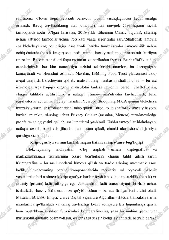 ida blokcheynni qo'llab, mahsulotning manbasini shaffof qiladi – bu esa iste'molchilarga haqiqiy organik mahsulotni tanlash imkonini beradi. shaffoflikning chuqur tahlilida aytilishicha, u nafaqat ijtimoiy mas'uliyatni kuchaytiradi, balki regulyatorlar uchun ham qulay: masalan, yevropa ittifoqining mica qonuni blokcheyn tranzaksiyalarini shaffoflashtirishni talab qiladi. biroq, to'liq shaffoflik shaxsiy hayotni buzishi mumkin, shuning uchun privacy coinlar (masalan, monero) zero-knowledge proofs texnologiyasini qo'llab, ma'lumotlarni yashiradi. ushbu tamoyillar blokcheynni nafaqat texnik, balki etik jihatdan ham ustun qiladi, chunki ular ishonchli jamiyat qurishga xizmat qiladi. kriptografiya va markazlashmagan tizimlarning o‘zaro bog‘liqligi blokcheynning mohiyatini to'liq anglash uchun kriptografiya va markazlashmagan tizimlarning o'zaro bog'liqligini chuqur tahlil qilish zarur. kriptografiya – bu ma'lumotlarni himoya qilish va tasdiqlashning matematik asosi bo'lib, blokcheynning barcha komponentlarida markaziy rol o'ynaydi. asosiy vositalardan biri assimetrik kriptografiya: har bir foydalanuvchi jamoatchilik (public) va shaxsiy (private) kalit juftligiga ega. jamoatchilik kalit tranzaksiyani shifrlash uchun ishlatiladi, shaxsiy kalit esa imzo qo'yish uchun – bu esa firibgarlikni oldini oladi. …