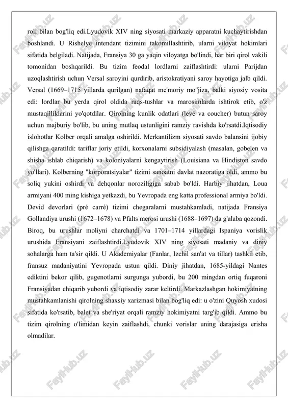 (levé va coucher) butun saroy uchun majburiy bo'lib, bu uning mutlaq ustunligini ramziy ravishda ko'rsatdi.iqtisodiy islohotlar kolber orqali amalga oshirildi. merkantilizm siyosati savdo balansini ijobiy qilishga qaratildi: tariflar joriy etildi, korxonalarni subsidiyalash (masalan, gobelen va shisha ishlab chiqarish) va koloniyalarni kengaytirish (louisiana va hindiston savdo yo'llari). kolberning "korporatsiyalar" tizimi sanoatni davlat nazoratiga oldi, ammo bu soliq yukini oshirdi va dehqonlar noroziligiga sabab bo'ldi. harbiy jihatdan, loua armiyani 400 ming kishiga yetkazdi, bu yevropada eng katta professional armiya bo'ldi. devid devorlari (pré carré) tizimi chegaralarni mustahkamladi, natijada fransiya gollandiya urushi (1672–1678) va pfalts merosi urushi (1688–1697) da g'alaba qozondi. biroq, bu urushlar moliyni charchatdi va 1701–1714 yillardagi ispaniya vorislik urushida fransiyani zaiflashtirdi.lyudovik xiv ning siyosati madaniy va diniy sohalarga ham ta'sir qildi. u akademiyalar (fanlar, izchil san'at va tillar) tashkil etib, fransuz madaniyatini yevropada ustun qildi. diniy jihatdan, 1685-yildagi nantes ediktini bekor qilib, gugenotlarni surgunga yubordi, bu 200 mingdan ortiq fuqaroni …