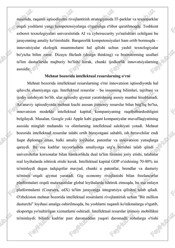 amiyatga ega. intellektual resurslar – bu insonning bilimlari, tajribasi va ijodiy salohiyati bo'lib, ular iqtisodiy qiymat yaratishning asosiy manbai hisoblanadi. an'anaviy iqtisodiyotda mehnat kuchi asosan jismoniy resurslar bilan bog'liq bo'lsa, innovatsion modelda intellektual kapital kompaniyaning raqobatbardoshligini belgilaydi. masalan, google yoki apple kabi gigant kompaniyalar muvaffaqiyatining asosida minglab muhandis va olimlarning intellektual salohiyati yotadi. mehnat bozorida intellektual resurslar talabi ortib borayotgani sababli, ish beruvchilar endi faqat diplomga emas, balki amaliy loyihalar, patentlar va innovatsion yutuqlarga qaraydi. bu esa kadrlar tayyorlashda amaliyotga urg'u berishni talab qiladi – universitetlar korxonalar bilan hamkorlikda dual ta'lim tizimini joriy etishi, talabalar real loyihalarda ishtirok etishi kerak. intellektual kapital gdp o'sishining 70-80% ini ta'minlaydi degan tadqiqotlar mavjud, chunki u patentlar, brendlar va dasturiy ta'minot orqali qiymat yaratadi. gig economy rivojlanishi bilan freelancerlar platformalari orqali mutaxassislar global loyihalarda ishtirok etmoqda, bu esa onlayn platformalarni (coursera, edx) ta'lim jarayoniga integratsiya qilishni talab qiladi. o'zbekiston mehnat bozorida intellektual resurslarni rivojlantirish …