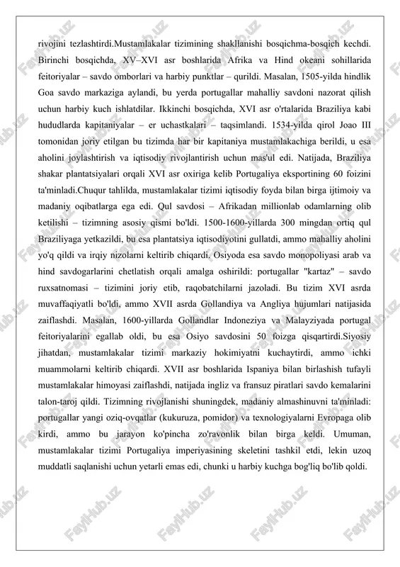 a aholini joylashtirish va iqtisodiy rivojlantirish uchun mas'ul edi. natijada, braziliya shakar plantatsiyalari orqali xvi asr oxiriga kelib portugaliya eksportining 60 foizini ta'minladi.chuqur tahlilda, mustamlakalar tizimi iqtisodiy foyda bilan birga ijtimoiy va madaniy oqibatlarga ega edi. qul savdosi – afrikadan millionlab odamlarning olib ketilishi – tizimning asosiy qismi bo'ldi. 1500-1600-yillarda 300 mingdan ortiq qul braziliyaga yetkazildi, bu esa plantatsiya iqtisodiyotini gullatdi, ammo mahalliy aholini yo'q qildi va irqiy nizolarni keltirib chiqardi. osiyoda esa savdo monopoliyasi arab va hind savdogarlarini chetlatish orqali amalga oshirildi: portugallar "kartaz" – savdo ruxsatnomasi – tizimini joriy etib, raqobatchilarni jazoladi. bu tizim xvi asrda muvaffaqiyatli bo'ldi, ammo xvii asrda gollandiya va angliya hujumlari natijasida zaiflashdi. masalan, 1600-yillarda gollandlar indoneziya va malayziyada portugal feitoriyalarini egallab oldi, bu esa osiyo savdosini 50 foizga qisqartirdi.siyosiy jihatdan, mustamlakalar tizimi markaziy hokimiyatni kuchaytirdi, ammo ichki muammolarni keltirib chiqardi. xvii asr boshlarida ispaniya bilan birlashish tufayli mustamlakalar himoyasi zaiflashdi, natijada ingliz va …
