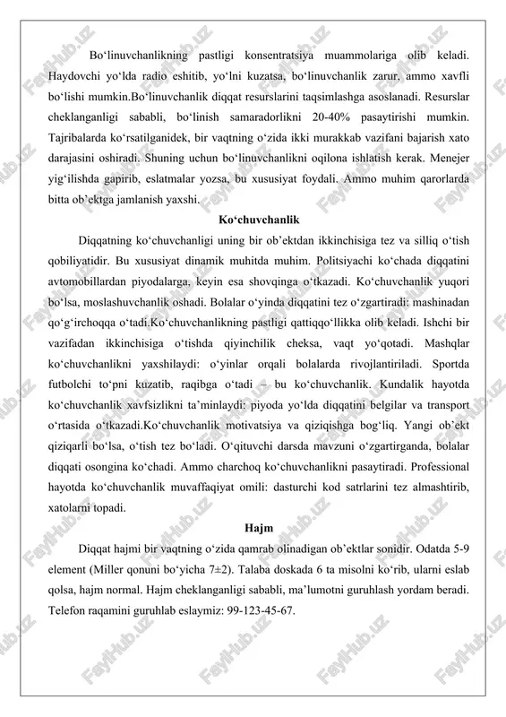 a shovqinga o‘tkazadi. ko‘chuvchanlik yuqori bo‘lsa, moslashuvchanlik oshadi. bolalar o‘yinda diqqatini tez o‘zgartiradi: mashinadan qo‘g‘irchoqqa o‘tadi.ko‘chuvchanlikning pastligi qattiqqo‘llikka olib keladi. ishchi bir vazifadan ikkinchisiga o‘tishda qiyinchilik cheksa, vaqt yo‘qotadi. mashqlar ko‘chuvchanlikni yaxshilaydi: o‘yinlar orqali bolalarda rivojlantiriladi. sportda futbolchi to‘pni kuzatib, raqibga o‘tadi – bu ko‘chuvchanlik. kundalik hayotda ko‘chuvchanlik xavfsizlikni ta’minlaydi: piyoda yo‘lda diqqatini belgilar va transport o‘rtasida o‘tkazadi.ko‘chuvchanlik motivatsiya va qiziqishga bog‘liq. yangi ob’ekt qiziqarli bo‘lsa, o‘tish tez bo‘ladi. o‘qituvchi darsda mavzuni o‘zgartirganda, bolalar diqqati osongina ko‘chadi. ammo charchoq ko‘chuvchanlikni pasaytiradi. professional hayotda ko‘chuvchanlik muvaffaqiyat omili: dasturchi kod satrlarini tez almashtirib, xatolarni topadi. hajm diqqat hajmi bir vaqtning o‘zida qamrab olinadigan ob’ektlar sonidir. odatda 5-9 element (miller qonuni bo‘yicha 7±2). talaba doskada 6 ta misolni ko‘rib, ularni eslab qolsa, hajm normal. hajm cheklanganligi sababli, ma’lumotni guruhlash yordam beradi. telefon raqamini guruhlab eslaymiz: 99-123-45-67. hajm individual va mashq bilan oshadi. shaxmatchi doskada 20-30 figurani qamrab oladi, chunki tajriba hajmni kengaytiradi. bolalarda …