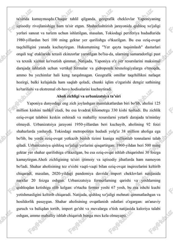 dasturlari orqali tog' etaklarida terasli ekinzorlar yaratilgan bo'lsa-da, ularning samaradorligi past va texnik xizmat ko'rsatish qimmat. natijada, yaponiya o'z yer resurslarini maksimal darajada ishlatish uchun vertikal fermalar va gidroponik texnologiyalarga o'tmoqda, ammo bu yechimlar hali keng tarqalmagan. geografik omillar taqchillikni nafaqat hozirgi, balki kelajakda ham saqlab qoladi, chunki iqlim o'zgarishi dengiz sathining ko'tarilishi va ekstremal ob-havo hodisalarini kuchaytiradi. aholi zichligi va urbanizatsiya ta’siri yaponiya dunyodagi eng zich joylashgan mamlakatlardan biri bo'lib, aholisi 125 million kishini tashkil etadi, bu esa kvadrat kilometrga 330 kishi tushadi. bu zichlik oziq-ovqat talabini keskin oshiradi va mahalliy resurslarni yetarli darajada ta'minlay olmaydi. urbanizatsiya jarayoni 1950-yillardan beri kuchayib, aholining 92 foizi shaharlarda yashaydi. tokiodagi metropoliten hududi yolg'iz 38 million aholiga ega bo'lib, bu yerda oziq-ovqat yetkazib berish tizimi kuniga millionlab tonnalarni talab qiladi. urbanizatsiya qishloq xo'jaligi yerlarini qisqartirgan: 1960-yildan beri 500 ming gektar yer shahar qurilishiga o'tkazilgan, bu esa oziq-ovqat ishlab chiqarishni 30 foizga kamaytirgan.aholi zichligining …