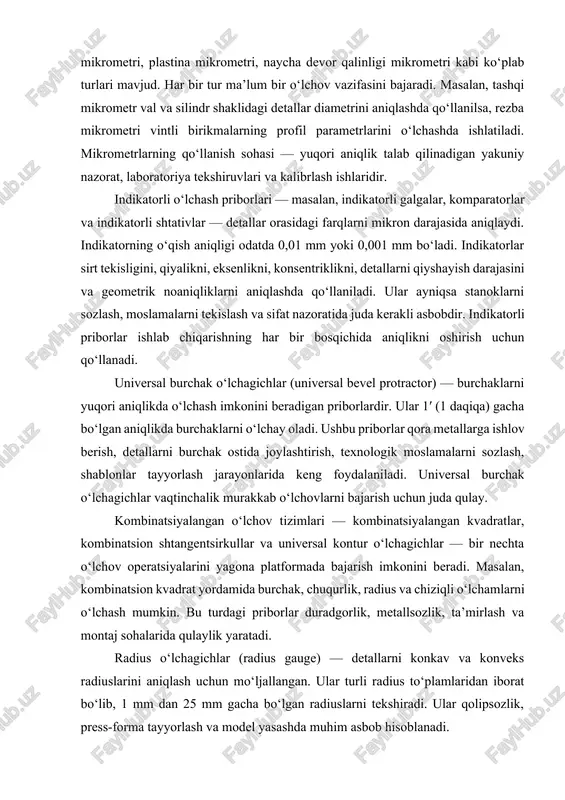 nlikni, konsentriklikni, detallarni qiyshayish darajasini va geometrik noaniqliklarni aniqlashda qo‘llaniladi. ular ayniqsa stanoklarni sozlash, moslamalarni tekislash va sifat nazoratida juda kerakli asbobdir. indikatorli priborlar ishlab chiqarishning har bir bosqichida aniqlikni oshirish uchun qo‘llanadi. universal burchak o‘lchagichlar (universal bevel protractor) — burchaklarni yuqori aniqlikda o‘lchash imkonini beradigan priborlardir. ular 1′ (1 daqiqa) gacha bo‘lgan aniqlikda burchaklarni o‘lchay oladi. ushbu priborlar qora metallarga ishlov berish, detallarni burchak ostida joylashtirish, texnologik moslamalarni sozlash, shablonlar tayyorlash jarayonlarida keng foydalaniladi. universal burchak o‘lchagichlar vaqtinchalik murakkab o‘lchovlarni bajarish uchun juda qulay. kombinatsiyalangan o‘lchov tizimlari — kombinatsiyalangan kvadratlar, kombinatsion shtangentsirkullar va universal kontur o‘lchagichlar — bir nechta o‘lchov operatsiyalarini yagona platformada bajarish imkonini beradi. masalan, kombinatsion kvadrat yordamida burchak, chuqurlik, radius va chiziqli o‘lchamlarni o‘lchash mumkin. bu turdagi priborlar duradgorlik, metallsozlik, ta’mirlash va montaj sohalarida qulaylik yaratadi. radius o‘lchagichlar (radius gauge) — detallarni konkav va konveks radiuslarini aniqlash uchun mo‘ljallangan. ular turli radius to‘plamlaridan iborat bo‘lib, 1 …