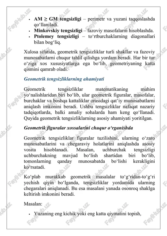 llar, ularning elementlari va fazodagi o‘zaro munosabatlarni taqqoslashga imkon beruvchi fundamental matematik tushunchalardir. ular yordamida figuralarning mavjud bo‘lish shartlari, masofalar va burchaklar orasidagi munosabatlar, shakllarning eng kichik yoki eng katta qiymatlari aniqlanadi. shuningdek, tengsizliklar geometriyaning nafaqat nazariy asosini, balki uning amaliy qo‘llanishini ham mustahkamlaydi. geometrik tengsizliklar yordamida murakkab masalalarni soddalashtirish, chegaralash, optimal shakllarni tanlash va konstruksiyalarni to‘g‘ri loyihalash mumkin. ular matematik analiz, trigonometriya, koordinatalar geometriyasi, fizika, muhandislik, arxitektura va informatika kabi ko‘plab sohalarda keng qo‘llaniladi. ayniqsa, am ≥ gm, cauchy–schwartz va minkovskiy kabi mashhur tengsizliklar real hayotdagi masofalarni baholash, minimal yo‘lni aniqlash, material sarfini kamaytirish va tizimlarni optimallashtirishda muhim ahamiyatga ega. xulosa qilib aytganda, geometrik tengsizliklar geometriyaning asosiy tayanch tushunchalaridan biri bo‘lib, ularsiz ko‘plab matematik nazariyalar va amaliy hisoblashlar to‘liq shakllanmagan bo‘lardi. ularni chuqur o‘rganish nafaqat matematik savodxonlikni oshiradi, balki turli fanlarda samarali yechimlar topishga yordam beradi. image1.jpeg image2.jpeg image3.jpeg