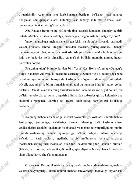 lishi, o’rganishidir. agar ular shu kasb-hunarga berilgan bo’lsalar, kasb-hunarga qiziqsalar, shu qiziqish ularni butunlay kasb-hunarga jalb etsa, demak, kasb-hunarning chinakam oshig’i bo’ladilar».asarda ta’lim-tarbiya, mehnat va kasb-hunar kishisining fazilatlari to’g’risida shunday fikr yuritadi: «ta’lim faqat so’z va o’rganish bilangiga bo’ladi. tarbiya esa, amaliy ish, tajriba bilan, ya’ni shu xalq, shu millatning amaliy malakalaridan iborat bulgan ish-harakat, kasb-hunarga berilgan bo’lishi, o’rganishidir. agar ular shu kasb-hunarga berilgan bo’lsalar, kasb-hunarga qiziqsalar, shu qiziqish ularni butunlay kasb-hunarga jalb etsa, demak, kasb-hunarning chinakam oshig’i bo’ladilar». abu rayxon beruniyning «minerologiya» asarida jumladan, shunday keltirib utiladi: «mehnatsiz shon-shavkatga, martabaga erishgan kishi hurmatga loyiqmi? yuqori martabaga mehnatsiz erishgan kishi va farog’at soyasida yashaydi, yaxshi kiyinadi, ammo, ulug’lik libosidan maxrum, yalang’ochdir». demak, mehnatning tagi rohat, ammo, mehnatkash kishi juda katta amaldor bo’la olmasligi, juda boy-badavlat bo’la olmasligi, yalang’och bo’lishi mumkin ammo, huzur-halovatda bo’ladi. sharqning ulug’ bilimdonlaridan biri yusuf xos hojib o’zining «qutadg’u bilig» (saodatga yullovchi bilim) nomli asaridagi «oytuldi o’g’li …