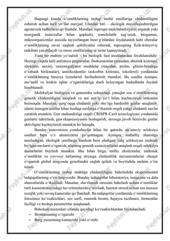 ‘simliklarning tashqi muhit omillariga chidamliligi ko‘p darajali va murakkab jarayon bo‘lib, bunda turli fiziologik, morfologik, biokimyoviy va genetik tizimlar o‘zaro bog‘liq holda ishlaydi. bu tizimlar o‘simlik organizmini tashqi xavfli sharoitlardan himoya qilishga, zarur resurslarni tejashga va hayotiy tsiklni davom ettirishga xizmat qiladi. bunday murakkab moslashuv mexanizmlari har bir turning evolyutsion taraqqiyoti davomida shakllangan bo‘lib, ular o‘simlikning yashash joyidagi ekologik sharoitlarga bevosita bog‘liqdir. o‘simliklarning chidamliligi, birinchi navbatda, ularning o‘sish bosqichlariga bog‘liq. masalan, nihol bosqichidagi o‘simliklar odatda tashqi muhit ta’sirlariga nisbatan zaif bo‘ladi. shu bois, seleksiya va agrotexnika amaliyotida aynan bu bosqichda o‘simliklarni stress omillaridan himoya qilish choralari ko‘riladi. pishib yetilgan o‘simliklar esa ayrim stresslarga nisbatan kuchliroq bardoshlilikka ega bo‘lishi mumkin. bunday farqlarni hisobga olish orqali amaliy dehqonchilikda aniq va samarali usullar ishlab chiqilishi mumkin. bugungi kunda o‘simliklarning tashqi muhit omillariga chidamliligini oshirish uchun turli yo‘llar mavjud. ulardan biri – ekologik muvofiqlashtirilgan agrotexnik tadbirlarni qo‘llashdir. masalan, tuproqni mulchalash (yerni organik yoki noorganik …