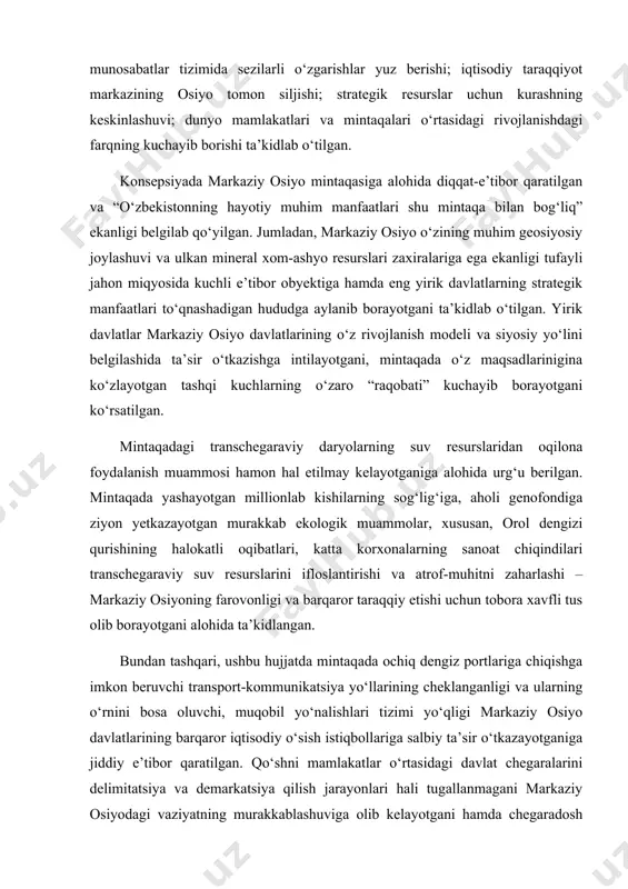 vf-xatarlar tug‘dirayotgani e’tirof etilgan. bu jarayonlar ta’sirida: dunyo mamlakatlarining o‘zaro bog‘liqligi oshib borishi; jahon iqtisodiyotida inqiroz holatlari vujudga kelishi; xalqaro moliyaviy munosabatlar tizimida sezilarli o‘zgarishlar yuz berishi; iqtisodiy taraqqiyot markazining osiyo tomon siljishi; strategik resurslar uchun kurashning keskinlashuvi; dunyo mamlakatlari va mintaqalari o‘rtasidagi rivojlanishdagi farqning kuchayib borishi ta’kidlab o‘tilgan. konsepsiyada markaziy osiyo mintaqasiga alohida diqqat-e’tibor qaratilgan va “o‘zbekistonning hayotiy muhim manfaatlari shu mintaqa bilan bog‘liq” ekanligi belgilab qo‘yilgan. jumladan, markaziy osiyo o‘zining muhim geosiyosiy joylashuvi va ulkan mineral xom-ashyo resurslari zaxiralariga ega ekanligi tufayli jahon miqyosida kuchli e’tibor obyektiga hamda eng yirik davlatlarning strategik manfaatlari to‘qnashadigan hududga aylanib borayotgani ta’kidlab o‘tilgan. yirik davlatlar markaziy osiyo davlatlarining o‘z rivojlanish modeli va siyosiy yo‘lini belgilashida ta’sir o‘tkazishga intilayotgani, mintaqada o‘z maqsadlarinigina ko‘zlayotgan tashqi kuchlarning o‘zaro “raqobati” kuchayib borayotgani ko‘rsatilgan. mintaqadagi transchegaraviy daryolarning suv resurslaridan oqilona foydalanish muammosi hamon hal etilmay kelayotganiga alohida urg‘u berilgan. mintaqada yashayotgan millionlab kishilarning sog‘lig‘iga, aholi genofondiga ziyon …