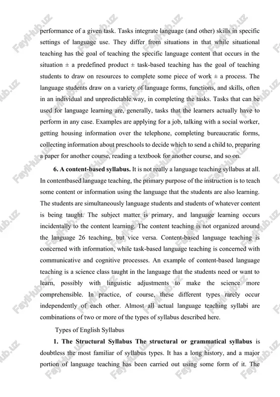 nts are simultaneously language students and students of whatever content is being taught. the subject matter is primary, and language learning occurs incidentally to the content learning. the content teaching is not organized around the language 26 teaching, but vice versa. content-based language teaching is concerned with information, while task-based language teaching is concerned with communicative and cognitive processes. an example of content-based language teaching is a science class taught in the language that the students need or want to learn, possibly with linguistic adjustments to make the science more comprehensible. in practice, of course, these different types rarely occur independently of each other. almost all actual language teaching syllabi are combinations of two or more of the types of syllabus described here. types of english syllabus 1. the structural syllabus the structural or grammatical syllabus is doubtless the most familiar of syllabus types. it has a long history, and …